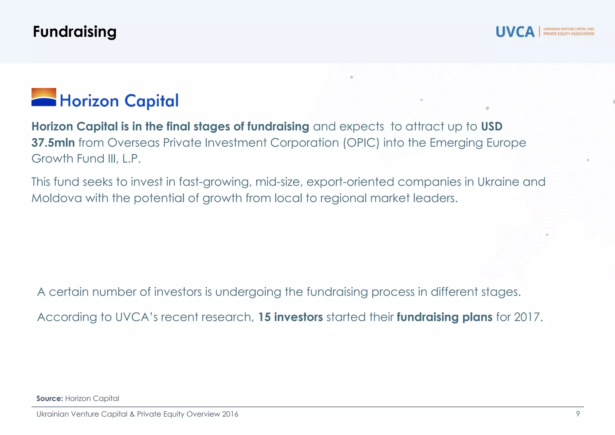 Fundraising outlook
A certain number of investors is undergoing the fundraising process in different stages.
According to UVCA’s Investor Survey, 15 investors started their fundraising plans for 2017.
Fundraising
Source: Horizon Capital
Ukrainian Venture Capital & Private Equity Overview 2016 9
Horizon Capital is in the final stages of fundraising and expects to attract up to USD
37.5mln from Overseas Private Investment Corporation (OPIC) into the Emerging Europe
Growth Fund III, L.P.
This fund seeks to invest in fast-growing, mid-size, export-oriented companies in Ukraine and
Moldova with the potential of growth from local to regional market leaders.
 