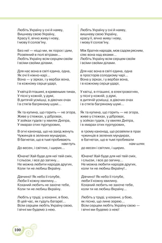 100
Любіть Україну у сні й наяву,
Вишневу свою Україну,
Красу її, вічно живу і нову,
І мову її солов’їну.
Без неї — ніщо ми, як порох і дим,
Розвіяний в полі вітрами...
Любіть Україну всім серцем своїм
І всіми своїми ділами.
Для нас вона в світі єдина, одна,
Як очі її ніжно-карі...
Вона — у зірках, і у вербах вона,
І в кожному серця ударі,
У квітці й пташині, в кривеньких тинах,
У пісні у кожній, у думі,
В дитячій усмішці, в дівочих очах
І в стягів багряному шумі...
Як та купина, що горить — не згора,
Живе у стежках, у дібровах,
У зойках гудків і у хвилях Дніпра,
У хмарах отих пурпурових,
Любіть Україну у сні й наяву,
вишневу свою Україну,
красу її, вічно живу і нову,
і мову її солов’їну.
Між братніх народів, мов садом рясним,
сіяє вона над віками...
Любіть Україну всім серцем своїм
і всіми своїми ділами.
Для нас вона в світі єдина, одна
в просторів солодкому чарі...
Вона у зірках, і у вербах вона,
і в кожному серця ударі,
У квітці, в пташині, в електровогнях,
у пісні у кожній, у думі,
в дитячій усмішці, в дівочих очах
і в стягів багряному шумі...
Як та купина, що горить — не згора,
живе у стежках, у дібровах,
у зойках гудків, і у хвилях Дніпра,
і в хмарах отих пурпурових,
В огні канонад, що на захід женуть
Чужинців в зелених мундирах,
В багнетах, що в тьмі пробивають
нам путь
До весен, і світлих, і щирих...
Юначе! Хай буде для неї твій сміх,
І сльози, і все до загину...
Не можна любити народів других,
Коли ти не любиш Вкраїну.
Дівчино! Як небо її голубе,
Люби її кожну хвилину...
Коханий любить не захоче тебе,
Коли ти не любиш Вкраїну.
Любіть у труді, у коханні, в бою,
В цей час, як гудуть батареї...
Всім серцем любіть Україну свою,
І вічні ми будемо з нею.
в грому канонад, що розвіяли в прах
чужинців в зелених мундирах,
в багнетах, що в тьмі пробивали
нам шлях
до весен і світлих, і щирих.
Юначе! Хай буде для неї твій сміх,
і сльози, і все до загину...
Не можна любити народів других,
коли ти не любиш Вкраїну!..
Дівчино! Як небо її голубе,
люби її кожну хвилину.
Коханий любить не захоче тебе,
коли ти не любиш Вкраїну...
Любіть у труді, у коханні, у бою,
як пісню, що лине зорею...
Всім серцем любіть Україну свою —
і вічні ми будемо з нею!
 