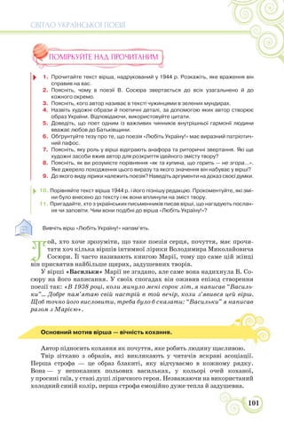 СВІТЛО УКРАЇНСЬКОЇ ПОЕЗІЇ
101
ПОМІРКУЙТЕ НАД ПРОЧИТАНИМ
1. Прочитайте текст вірша, надрукований у 1944 р. Розкажіть, яке враження він
справив на вас.
2. Поясніть, чому в поезії В. Сосюра звертається до всіх узагальнено й до
кожного окремо.
3. Поясніть, кого автор називає в тексті чужинцями в зелених мундирах.
4. Назвіть художні образи й поетичні деталі, за допомогою яких автор створює
образ України. Відповідаючи, використовуйте цитати.
5. Доведіть, що поет одним із важливих чинників внутрішньої гармонії людини
вважає любов до Батьківщини.
6. Обґрунтуйте тезу про те, що поезія «Любіть Україну!» має виразний патріотич-
ний пафос.
7. Поясніть, яку роль у вірші відіграють анафора та риторичні звертання. Які ще
художні засоби вжив автор для розкриття ідейного змісту твору?
8. Поясніть, як ви розумієте порівняння «як та купина, що горить — не згора...».
Яке джерело походження цього виразу та якого значення він набуває у вірші?
9. До якого виду лірики належить поезія? Наведіть аргументи на доказ своєї думки.
10. Порівняйте текст вірша 1944 р. і його пізнішу редакцію. Прокоментуйте, які змі-
ни було внесено до тексту і як вони вплинули на зміст твору.
11. Пригадайте, хто з українських письменників писав вірші, що нагадують послан-
ня чи заповіти. Чим вони подібні до вірша «Любіть Україну!»?
1. Вивчіть вірш «Любіть Україну!» напам’ять.
Т
ой, хто хоче зрозуміти, що таке поезія серця, почуття, має прочи-
тати хоч кілька віршів інтимної лірики Володимира Миколайовича
Сосюри. Її часто називають книгою Марії, тому що саме цій жінці
він присвятив найбільше щирих, задушевних творів.
У вірші «Васильки» Марії не згадано, але саме вона надихнула В. Со-
сюру на його написання. У своїх спогадах він оживив епізод створення
поезії так: «В 1938 році, коли минуло мені сорок літ, я написав “Василь-
ки”... Добре пам’ятаю свій настрій в той вечір, коли з’явився цей вірш.
Щоб точно його висловити, треба було б сказати: “Васильки” я написав
разом з Марією».
Основний мотив вірша — вічність кохання.
Автор підносить кохання як почуття, яке робить людину щасливою.
Твір зіткано з образів, які викликають у читачів яскраві асоціації.
Перша строфа — це образ блакиті, яку відчуваємо в кожному рядку.
Вона — у непоказних польових васильках, у кольорі очей коханої,
у просині гаїв, у стані душі ліричного героя. Незважаючи на використаний
холодний синій колір, перша строфа емоційно дуже тепла й задушевна.
 