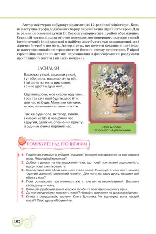 102
Автор майстерно вибудовує композицію 12-рядкової мініатюри. Кож-
на наступна строфа додає нових барв у переживання ліричного героя. Для
вираження основної думки В. Сосюра використовує прийом обрамлення.
Останній чотиривірш за змістом повторює мотив першого, але вже в новій
інтерпретації: інші закохані в майбутньому будуть так само щасливі, як і
ліричний герой у цю мить. Автор вірить, що почуття кохання вічне і кож-
не наступне покоління переживатиме його по-своєму неповторно. У вірші
гармонійно поєднано інтимні переживання з філософськими роздумами
про плинність життя і вічність почувань.
ВАСИЛЬКИ
Васильки у полі, васильки у полі,
і у тебе, мила, васильки з-під вій,
і гаї синіють ген на видноколі,
і синіє щастя у душі моїй.
Одсіяють роки, мов хмарки над нами,
і ось так же в полі будуть двоє йти,
але нас не буде. Може, ми квітками,
може, васильками станем — я і ти.
Так же буде поле, як тепер, синіти,
і хмарки летіти в невідомий час,
і другий, далекий, сповнений привіту,
з рідними очима порівняє нас.
ПОМІРКУЙТЕ НАД ПРОЧИТАНИМ
1. Поділіться думками із сусідом (сусідкою) по парті, яке враження на вас справив
вірш. Які асоціації викликав?
2. Доберіть докази на підтвердження тези, що поезії притаманні задушевність,
відкритість і схвильованість.
3. Схарактеризуйте образ ліричного героя поезії. Поміркуйте, кого поет називає
«другий, далекий, сповнений привіту». Для чого, на вашу думку, вводити цей
образ у вірш?
4. Поет розмірковує про плинність життя, але він не песимістичний. Висловте
свою думку — чому.
5. Випишіть у робочий зошит художні засоби та поясніть їхню роль у вірші.
6. До якого виду лірики належить поезія? Наведіть аргументи на доказ своєї думки.
7. Опишіть репродукцію картини Олега Шупляка. Чи відтворює вона настрій
поезії? Свою думку обґрунтуйте.
Олег Шупляк.
Натюрморт «Купальський»
 