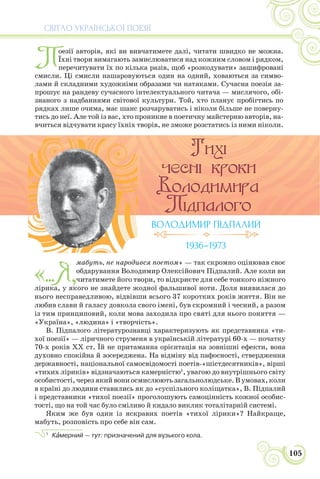 СВІТЛО УКРАЇНСЬКОЇ ПОЕЗІЇ
105
«...Я,
мабуть, не народився поетом» — так скромно оцінював своє
обдарування Володимир Олексійович Підпалий. Але коли ви
читатимете його твори, то відкриєте для себе тонкого ніжного
лірика, у якого не знайдете жодної фальшивої ноти. Доля виявилася до
нього несправедливою, відвівши всього 37 коротких років життя. Він не
любив слави й галасу довкола свого імені, був скромний і чесний, а разом
із тим принциповий, коли мова заходила про святі для нього поняття —
«Україна», «людина» і «творчість».
В. Підпалого літературознавці характеризують як представника «ти-
хої поезії» — ліричного струменя в українській літературі 60-х — початку
70-х років ХХ ст. Їй не притаманна орієнтація на зовнішні ефекти, вона
духовно спокійна й зосереджена. На відміну від пафосності, ствердження
державності, національної самосвідомості поетів-«шістдесятників», вірші
«тихих ліриків» відзначаються камерністю1
, увагою до внутрішнього світу
особистості, через який вони осмислюють загальнолюдське. В умовах, коли
в країні до людини ставились як до «суспільного коліщатка», В. Підпалий
і представники «тихої поезії» проголошують самоцінність кожної особис-
тості, що на той час було сміливо й кидало виклик тоталітарній системі.
Яким же був один із яскравих поетів «тихої лірики»? Найкраще,
мабуть, розповість про себе він сам.
1
Кàмерний — тут: призначений для вузького кола.
ВОЛОДИМИР ПІДПАЛИЙ
1936–1973
П
оезії авторів, які ви вивчатимете далі, читати швидко не можна.
Їхні твори вимагають замислюватися над кожним словом і рядком,
перечитувати їх по кілька разів, щоб «розкодувати» зашифровані
смисли. Ці смисли нашаровуються один на одний, ховаються за симво-
лами й складними художніми образами чи натяками. Сучасна поезія за-
прошує на рандеву сучасного інтелектуального читача — мислячого, обі-
знаного з надбаннями світової культури. Той, хто планує пробігтись по
рядках лише очима, має шанс розчаруватись і ніколи більше не поверну-
тись до неї. Але той із вас, хто проникне в поетичну майстерню авторів, на-
вчиться відчувати красу їхніх творів, не зможе розстатись із ними ніколи.
 