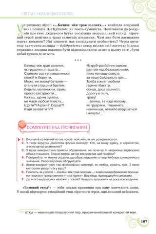 СВІТЛО УКРАЇНСЬКОЇ ПОЕЗІЇ
107
У
ліричному вірші «...Бачиш: між трав зелених...» знайшла яскравий
вияв позиція В. Підпалого як поета-гуманіста. Поштовхом до розду-
мів про сенс людського буття послужив зворушливий епізод: лірич-
ний герой помітив у траві самотніх пташенят. Чим має бути наснажене
життя кожного? Які цінності має сповідувати особистість? Через анти-
тезу «активна позиція — байдужість» автор втілює свій життєвий ідеал:
справжня людина повинна бути відповідальною за все в цьому світі, бути
небайдужою до всього.
* * *
Бачиш: між трав зелених,
як грудочки, пташата...
Станьмо ось тут навшпиньки
спокій їх берегти.
Може, не зможу батьком —
стану їм старшим братом;
будь їм, маленьким, сірим,
просто сестрою ти...
Кажеш, що не зумієм,
не маєм любові й хисту...
Що ти?! А руки?! Серце?!
Куди заховати їх?!
Яструб-розбійник свисне
раптом над беззахисними,
ляже на нашу совість
за нашу байдужість гріх...
Треба в житті любити
гаряче і багато:
сонце, дощі зернисті,
дорогу в пилу,
траву!
...Бачиш, в гнізді малому,
як грудочки, пташенята,
немічні ще, невміло ворушаться
і живуть!..
ПОМІРКУЙТЕ НАД ПРОЧИТАНИМ
1. Визначте основний мотив поезії і поясніть, як він розкривається.
2. У творі відчутна діалогова форма викладу. Хто, на вашу думку, є адресатом,
з яким автор розмовляє?
3. У вірші використано прийом обрамлення: на початку й наприкінці відтворено
образ пташенят. З якою метою автор використав цей прийом?
4. Поміркуйте, чи можна сказати, що образ пташенят у творі набуває символічного
значення. Свою відповідь обґрунтуйте.
5. Автор використовує такі філософські категорії, як любов, совість, гріх. З якою
метою він уводить їх у вірш?
6. Поясніть, як у поезії «...Бачиш: між трав зелених...» знайшли відображення принци-
пи творчості представників «тихої лірики». Відповідь підтверджуйте цитатами.
7. До якого виду лірики належить поезія? Наведіть аргументи на доказ своєї думки.
«Зимовий етюд1
» — ніби спалах-враження про одну миттєвість зими.
У поезії відтворено емоційний стан ліричного героя, викликаний пейзажем.
1
Етþд — невеликий літературний твір, присвячений певній конкретній темі.
 