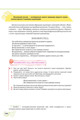 108
Автор кількома влучними образами відтворює зимовий пейзаж. Неве-
личкий етюд побудовано на прийомі антитези. З одного боку — сон, тиша,
з іншого — рух. Метафори замерзле відлуння розмаїття думок, дерева в
своїх снах навіюють спокій, разом із тим персоніфікація (Вітер вихоплює
з гілок звуки) надає зимовій картині динамізму.
ЗИМОВИЙ ЕТЮД
На шибі вікна замерзле відлуння розмаїття думок,
За вікном дерева в своїх снах...
З-під снігу — є легке відчуття їх весняної замріяності,
Вітер вихоплює з гілок звуки —
Він намагається скласти з них зимову сонату1
.
Вслухаючись,.. можна побачити мерехтіння і переливи їх кольороспалахів.
Ця краса наскрізь проймає єство,
Хочеться поділитись,.. білокрилі промені-думки линуть до тебе.
ПОМІРКУЙТЕ НАД ПРОЧИТАНИМ
1. Про що цей твір? Опишіть, які почуття ліричного героя відтворено. Відпові-
даючи, цитуйте рядки.
2. Поміркуйте, хто може бути адресатом етюду. З якою метою ліричний герой
звертається до нього або неї? Відповідь підтверджуйте цитатами.
3. Назвіть зорові образи поезії. Яка їхня роль у творі?
4. Прочитайте рядки:
Вітер вихоплює з гілок звуки —
Він намагається скласти з них зимову сонату.
Як створений автором поетичний образ допомагає вам уявити картину природи?
5. Яким ви уявляєте ліричного героя твору?
6. До якого виду лірики належить поезія? Наведіть аргументи на доказ своєї думки.
1
Сонàта — інструментальний музичний твір, який складається з трьох-
чотирьох різних щодо характеру та темпу частин.
Основний мотив — оспівування краси природи рідного краю,
неповторності зимових краєвидів.
 