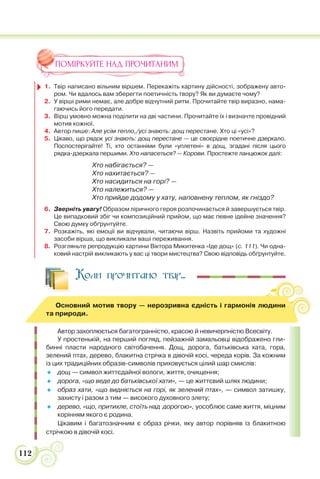 112
ПОМІРКУЙТЕ НАД ПРОЧИТАНИМ
1. Твір написано вільним віршем. Перекажіть картину дійсності, зображену авто-
ром. Чи вдалось вам зберегти поетичність твору? Як ви думаєте чому?
2. У вірші рими немає, але добре відчутний ритм. Прочитайте твір виразно, нама-
гаючись його передати.
3. Вірш умовно можна поділити на дві частини. Прочитайте їх і визначте провідний
мотив кожної.
4. Автор пише: Але усім тепло,/усі знають: дощ перестане. Хто ці «усі»?
5. Цікаво, що рядок усі знають: дощ перестане — це своєрідне поетичне дзеркало.
Поспостерігайте! Ті, хто останніми були «уплетені» в дощ, згадані після цього
рядка-дзеркала першими. Хто напасеться? — Корови. Простежте ланцюжок далі:
Хто набігається? —
Хто нахитається? —
Хто насидиться на горі? —
Хто належиться? —
Хто прийде додому у хату, наповнену теплом, як гніздо?
6. Зверніть увагу! Образом ліричного героя розпочинається й завершується твір.
Це випадковий збіг чи композиційний прийом, що має певне ідейне значення?
Свою думку обґрунтуйте.
7. Розкажіть, які емоції ви відчували, читаючи вірш. Назвіть прийоми та художні
засоби вірша, що викликали ваші переживання.
8. Розгляньте репродукцію картини Віктора Микитенка «Іде дощ» (с. 111). Чи одна-
ковий настрій викликають у вас ці твори мистецтва? Свою відповідь обґрунтуйте.
Коли прочитано твір...
Основний мотив твору — нерозривна єдність і гармонія людини
та природи.
Автор захоплюється багатогранністю, красою й невичерпністю Всесвіту.
У простенькій, на перший погляд, пейзажній замальовці відображено гли-
бинні пласти народного світобачення. Дощ, дорога, батьківська хата, гора,
зелений птах, дерево, блакитна стрічка в дівочій косі, череда корів. За кожним
із цих традиційних образів-символів приховується цілий шар смислів:
 дощ — символ життєдайної вологи, життя, очищення;
 дорога, «що веде до батьківської хати», — це життєвий шлях людини;
 образ хати, «що видніється на горі, як зелений птах», — символ затишку,
захисту і разом з тим — високого духовного злету;
 дерево, «що, притихле, стоїть над дорогою», уособлює саме життя, міцним
корінням якого є родина.
Цікавим і багатозначним є образ річки, яку автор порівняв із блакитною
стрічкою в дівочій косі.
 