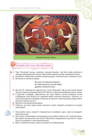 СВІТЛО УКРАЇНСЬКОЇ ПОЕЗІЇ
117
Веніамін Кушнір. Аркан
ПОМІРКУЙТЕ НАД ПРОЧИТАНИМ
1. Твір «Чоловічий танець» написано «вільним віршем», але його мова ритмічна й
нагадує своєрідний ритм танцю. Прочитайте виразно поезію, передаючи її ритм.
2. Розкрийте символічне значення образів аркану, зчеплених рук і чоловічого кола.
3. Витлумачте значення рядків:
Хоч раз ти повинен відчути,
як тяжко рветься на цій землі
древнє чоловіче коло...
4. До кого В. Герасим’юк звертається «сину людський»? Де (у якій книзі) можна
зустріти саме таке формулювання? Поясніть, чому автор добирає саме ці слова.
5. У другому строфоїді, звертаючись до Ісуса Христа, автор розвиває мотив
страждання сина Божого як свідомий вибір спасіння ближнього. Поясніть, як
пов’язаний другий строфоїд із першим за змістом. Свою відповідь обґрунтуйте,
використовуючи цитати.
6. Визначте основний мотив вірша.
7. Поясніть, до якого виду лірики належить поезія. Наведіть аргументи на доказ
своєї думки.
1. Прочитайте кілька творів В. Герасим’юка та виберіть один, який ви порадите
однокласникам.
2. За інтернет-джерелами чи періодикою прочитайте інтерв’ю з В. Герасим’юком.
Що нового ви дізналися про нього? Підготуйте повідомлення про життя і твори
поета й ознайомте з ним однокласників.
3. Вірш «Чоловічий танець» вивчіть напам’ять (за бажанням).
 