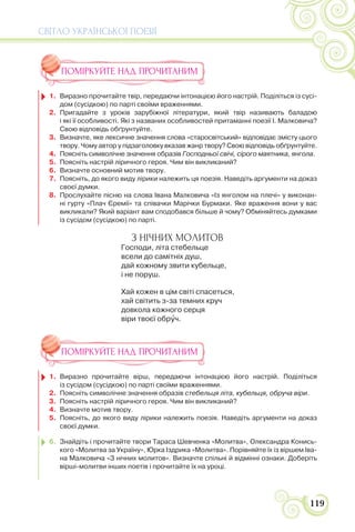 СВІТЛО УКРАЇНСЬКОЇ ПОЕЗІЇ
119
ПОМІРКУЙТЕ НАД ПРОЧИТАНИМ
1. Виразно прочитайте твір, передаючи інтонацією його настрій. Поділіться із сусі-
дом (сусідкою) по парті своїми враженнями.
2. Пригадайте з уроків зарубіжної літератури, який твір називають баладою
і які її особливості. Які з названих особливостей притаманні поезії І. Малковича?
Свою відповідь обґрунтуйте.
3. Визначте, яке лексичне значення слова «старосвітський» відповідає змісту цього
твору. Чому автор у підзаголовку вказав жанр твору? Свою відповідь обґрунтуйте.
4. Поясніть символічне значення образів Господньої свічі, сірого маятника, янгола.
5. Поясніть настрій ліричного героя. Чим він викликаний?
6. Визначте основний мотив твору.
7. Поясніть, до якого виду лірики належить ця поезія. Наведіть аргументи на доказ
своєї думки.
8. Прослухайте пісню на слова Івана Малковича «Із янголом на плечі» у виконан-
ні гурту «Плач Єремії» та співачки Марічки Бурмаки. Яке враження вони у вас
викликали? Який варіант вам сподобався більше й чому? Обміняйтесь думками
із сусідом (сусідкою) по парті.
З НІЧНИХ МОЛИТОВ
Господи, літа стебельце
всели до самітніх душ,
дай кожному звити кубельце,
і не поруш.
Хай кожен в цім світі спасеться,
хай світить з-за темних круч
довкола кожного серця
віри твоєї обрóч.
ПОМІРКУЙТЕ НАД ПРОЧИТАНИМ
1. Виразно прочитайте вірш, передаючи інтонацією його настрій. Поділіться
із сусідом (сусідкою) по парті своїми враженнями.
2. Поясніть символічне значення образів стебельця літа, кубельця, обруча віри.
3. Поясніть настрій ліричного героя. Чим він викликаний?
4. Визначте мотив твору.
5. Поясніть, до якого виду лірики належить поезія. Наведіть аргументи на доказ
своєї думки.
6. Знайдіть і прочитайте твори Тараса Шевченка «Молитва», Олександра Конись-
кого «Молитва за Україну», Юрка Іздрика «Молитва». Порівняйте їх із віршем Іва-
на Малковича «З нічних молитов». Визначте спільні й відмінні ознаки. Доберіть
вірші-молитви інших поетів і прочитайте їх на уроці.
 