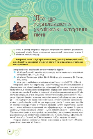 12
Б
агату й цікаву сторінку народної творчості становлять українські
історичні пісні. Вони утворюють своєрідний щоденник життя і
подвигів нашого народу.
Історична пісня — це ліро-епічний твір, у якому відтворено істо-
ричні події чи конкретні історичні постаті та висловлено ставлення
народу до них.
Історичні пісні поділяють на три тематичні групи:

пісні про боротьбу українського народу проти турецько-татарських
загарбників (XIV–XVI ст.);

пісні про Визвольну війну 1648–1654 рр. під проводом Б. Хмель-
ницького;

пісні про стихійні селянські повстання і їхніх героїв (XVІІ–XХ ст.).
Історична пісня має строфічну (куплетну) будову: вона складається з
рівновеликих за кількістю віршорядків строф, об’єднаних сталим віршо-
вим ритмом, в основі якого повторюване чергування наголошених і нена-
голошених складів. Ритміка історичної пісні підпорядкована мелодії, під
яку її виконували. У ній поєднано елементи епосу (наявний сюжет) та лі-
рики (віршова форма, потужне емоційне начало). Оскільки в центрі тво-
ру — епізод боротьби проти поневолювачів, історичній пісні часто прита-
манна гіперболізація подій чи рис характеру героїв. З поетичних засобів
їй властиве використання постійних епітетів (вражі воріженьки, чисте
поле, славне військо запорозьке), метафор (чорна рiлля зорана і кулями
засiяна), образів-символів (козак — орел, вороже військо — чорні круки).
Часто автори вдаються до прийому паралелізму, зіставляючи явища при-
роди із суспільно-політичним життям (Чи не той то хміль, / Що коло ти-
чин в’ється? // Ой той то Хмельницький, / Що з ляхами б’ється).
Уперше термін «історичні пісні» використав у своїй статті «О мало-
российских песнях» М. Гоголь.
 