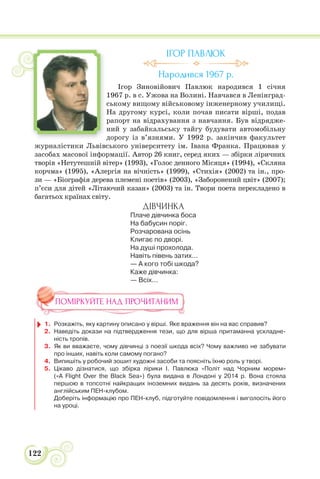 122
ІГОР ПАВЛЮК
Народився 1967 р.
Ігор Зиновійович Павлюк народився 1 січня
1967 р. в с. Ужова на Волині. Навчався в Ленінград-
ському вищому військовому інженерному училищі.
На другому курсі, коли почав писати вірші, подав
рапорт на відрахування з навчання. Був відрядже-
ний у забайкальську тайгу будувати автомобільну
дорогу із в’язнями. У 1992 р. закінчив факультет
журналістики Львівського університету ім. Івана Франка. Працював у
засобах масової інформації. Автор 26 книг, серед яких — збірки ліричних
творів «Нетутешній вітер» (1993), «Голос денного Місяця» (1994), «Скляна
корчма» (1995), «Алергія на вічність» (1999), «Стихія» (2002) та ін., про-
зи — «Біографія дерева племені поетів» (2003), «Заборонений цвіт» (2007);
п’єси для дітей «Літаючий казан» (2003) та ін. Твори поета перекладено в
багатьох країнах світу.
ДІВЧИНКА
Плаче дівчинка боса
На бабусин поріг.
Розчарована осінь
Клигає по дворі.
На душі прохолода.
Навіть півень затих...
— А кого тобі шкода?
Каже дівчинка:
— Всіх...
ПОМІРКУЙТЕ НАД ПРОЧИТАНИМ
1. Розкажіть, яку картину описано у вірші. Яке враження він на вас справив?
2. Наведіть докази на підтвердження тези, що для вірша притаманна ускладне-
ність тропів.
3. Як ви вважаєте, чому дівчинці з поезії шкода всіх? Чому важливо не забувати
про інших, навіть коли самому погано?
4. Випишіть у робочий зошит художні засоби та поясніть їхню роль у творі.
5. Цікаво дізнатися, що збірка лірики І. Павлюка «Політ над Чорним морем»
(«A Flight Over the Black Sea») була видана в Лондоні у 2014 р. Вона стояла
першою в топсотні найкращих іноземних видань за десять років, визначених
англійським ПЕН-клубом.
Доберіть інформацію про ПЕН-клуб, підготуйте повідомлення і виголосіть його
на уроці.
 
