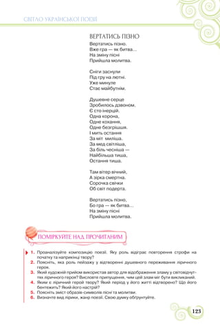 СВІТЛО УКРАЇНСЬКОЇ ПОЕЗІЇ
123
ВЕРТАТИСЬ ПІЗНО
Вертатись пізно.
Вже гра — як битва…
На зміну пісні
Прийшла молитва.
Сніги заснули
Під гру на лютні.
Уже минуле
Стає майбутнім.
Душевне серце
Зробилось дзвоном.
Є сто інерцій.
Одна корона,
Одне кохання,
Одне безгрішшя.
І мить остання
За міт миліша.
За мед світліша,
За біль чесніша —
Найбільша тиша,
Остання тиша.
Там вітер вічний,
А зірка смертна.
Сорочка свічки
Об світ подерта.
Вертатись пізно,
Бо гра — як битва…
На зміну пісні
Прийшла молитва.
ПОМІРКУЙТЕ НАД ПРОЧИТАНИМ
1. Проаналізуйте композицію поезії. Яку роль відіграє повторення строфи на
початку та наприкінці твору?
2. Поясніть, яка роль пейзажу у відтворенні душевного переживання ліричного
героя.
3. Який художній прийом використав автор для відображення зламу у світовідчут-
тях ліричного героя? Висловте припущення, чим цей злам міг бути викликаний.
4. Яким є ліричний герой твору? Який період у його житті відтворено? Що його
бентежить? Який його настрій?
5. Поясніть зміст образів-символів пісні та молитви.
6. Визначте вид лірики, жанр поезії. Свою думку обґрунтуйте.
 