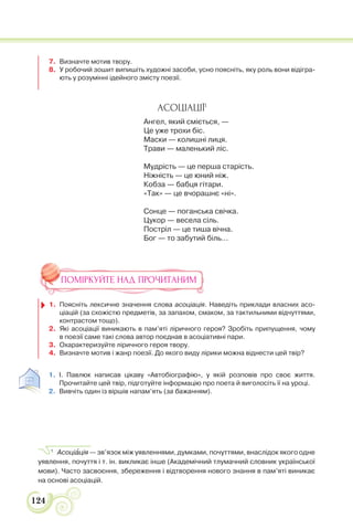 124
7. Визначте мотив твору.
8. У робочий зошит випишіть художні засоби, усно поясніть, яку роль вони відігра-
ють у розумінні ідейного змісту поезії.
АСОЦІАЦІЇ1
Ангел, який сміється, —
Це уже трохи біс.
Маски — колишні лиця.
Трави — маленький ліс.
Мудрість — це перша старість.
Ніжність — це юний ніж.
Кобза — бабця гітари.
«Так» — це вчорашнє «ні».
Сонце — поганська свічка.
Цукор — весела сіль.
Постріл — це тиша вічна.
Бог — то забутий біль...
ПОМІРКУЙТЕ НАД ПРОЧИТАНИМ
1. Поясніть лексичне значення слова асоціація. Наведіть приклади власних асо-
ціацій (за схожістю предметів, за запахом, смаком, за тактильними відчуттями,
контрастом тощо).
2. Які асоціації виникають в пам’яті ліричного героя? Зробіть припущення, чому
в поезії саме такі слова автор поєднав в асоціативні пари.
3. Охарактеризуйте ліричного героя твору.
4. Визначте мотив і жанр поезії. До якого виду лірики можна віднести цей твір?
1. І. Павлюк написав цікаву «Автобіографію», у якій розповів про своє життя.
Прочитайте цей твір, підготуйте інформацію про поета й виголосіть її на уроці.
2. Вивчіть один із віршів напам’ять (за бажанням).
1
Асоціàція — зв’язок між уявленнями, думками, почуттями, внаслідок якого одне
уявлення, почуття і т. ін. викликає інше (Академічний тлумачний словник української
мови). Часто засвоєння, збереження і відтворення нового знання в пам’яті виникає
на основі асоціацій.
 
