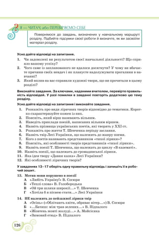 126
Усно дайте відповіді на запитання.
1. Чи задоволені ви результатом своєї навчальної діяльності? Що спри-
яло вашому успіху?
2. Чого саме із запланованого не вдалося досягнути? У чому ви вбачає-
те причини своїх невдач і як плануєте надолужувати прогалини в на-
вчанні?
3. Який вплив на вас справили художні твори, що ви прочитали в цьому
розділі?
Виконайте завдання. За ключами, наданими вчителем, перевірте правиль-
ність відповідей. У разі помилки в завданні повторіть додатково цю тему
розділу.
Усно дайте відповіді на запитання і виконайте завдання.
1. Розкажіть про види ліричних творів відповідно до тематики. Корот-
ко схарактеризуйте кожен із них.
2. Поясніть, який вірш називають вільним.
3. Наведіть приклади поезій, написаних вільним віршем.
4. Назвіть прізвища українських поетів, які творять у ХХІ ст.
5. Розкажіть про життя Т. Шевченка періоду заслання.
6. Назвіть твір Лесі Українки, що належить до жанру поеми.
7. Кого з поетів називають представником «тихої лірики»?
8. Поясніть, які особливості творів представників «тихої лірики».
9. Назвіть поезії Т. Шевченка, що належать до циклу «В казематі».
10. Назвіть поезії, що належать до громадянської лірики.
11. Яка ідея твору «Давня казка» Лесі Українки?
12. Які особливості ліричних творів?
У завданнях 13–17 оберіть одну правильну відповідь і запишіть її в робо-
чий зошит.
13. Мотив мови порушено в поезії
А «Любіть Україну!» В. Сосюри
Б «Теплі слова» В. Голобородька
В «Ой три шляхи широкії...» Т. Шевченка
Г «Хотіла б я піснею стати...» Лесі Українки
14. НЕ належить до пейзажної лірики твір
А «Осінь» («Облітають квіти, обриває вітер...») В. Сосюри
Б «...Бачиш: між трав зелених...» В. Підпалого
В «Жовтень жовті жолуді...» А. Мойсієнка
Г «Зимовий етюд» В. Підпалого
Повернімося до завдань, визначених у навчальному маршруті
розділу. Підбийте підсумки своєї роботи й визначте, як ви засвоїли
матеріал розділу.
Я — ЧИТАЧ, або ПЕРЕВІРЯЄМО СЕБЕ
 