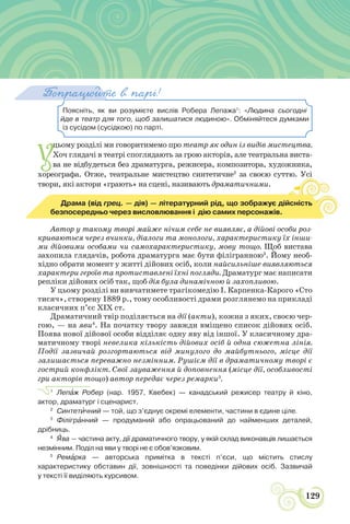 НАДІЯ НАЦІОНАЛЬНОЇ ДРАМИ
129
Поясніть, як ви розумієте вислів Робера Лепажа1
: «Людина сьогодні
йде в театр для того, щоб залишатися людиною». Обміняйтеся думками
із сусідом (сусідкою) по парті.
Попрацюйте в парі!
У
цьому розділі ми говоритимемо про театр як один із видів мистецтва.
Хоч глядачі в театрі споглядають за грою акторів, але театральна виста-
ва не відбудеться без драматурга, режисера, композитора, художника,
хореографа. Отже, театральне мистецтво синтетичне2
за своєю суттю. Усі
твори, які актори «грають» на сцені, називають драматичними.
Усі
Драма (від грец. — дія) — літературний рід, що зображує дійсність
безпосередньо через висловлювання і дію самих персонажів.
Автор у такому творі майже нічим себе не виявляє, а дійові особи роз-
криваються через вчинки, діалоги та монологи, характеристику їх інши-
ми дійовими особами чи самохарактеристику, мову тощо. Щоб вистава
захопила глядачів, робота драматурга має бути філігранною3
. Йому необ-
хідно обрати момент у житті дійових осіб, коли найсильніше виявляються
характери героїв та протиставлені їхні погляди. Драматург має написати
репліки дійових осіб так, щоб дія була динамічною й захопливою.
У цьому розділі ви вивчатимете трагікомедію І. Карпенка-Карого «Сто
тисяч», створену 1889 р., тому особливості драми розглянемо на прикладі
класичних п’єс ХІХ ст.
Драматичний твір поділяється на дії (акти), кожна з яких, своєю чер-
гою, — на яви4
. На початку твору завжди вміщено список дійових осіб.
Поява нової дійової особи відділяє одну яву від іншої. У класичному дра-
матичному творі невелика кількість дійових осіб й одна сюжетна лінія.
Події зазвичай розгортаються від минулого до майбутнього, місце дії
залишається переважно незмінним. Рушієм дії в драматичному творі є
гострий конфлікт. Свої зауваження й доповнення (місце дії, особливості
гри акторів тощо) автор передає через ремарки5
.
1
Лепàж Робер (нар. 1957, Квебек) — канадський режисер театру й кіно,
актор, драматург і сценарист.
2
Синтетèчний — той, що з’єднує окремі елементи, частини в єдине ціле.
3
Філігрàнний — продуманий або опрацьований до найменших деталей,
дрібниць.
4
ßва — частина акту, дії драматичного твору, у якій склад виконавців лишається
незмінним. Поділ на яви у творі не є обов’язковим.
5
Ремàрка — авторська примітка в тексті п’єси, що містить стислу
характеристику обставин дії, зовнішності та поведінки дійових осіб. Зазвичай
у тексті її виділяють курсивом.
 