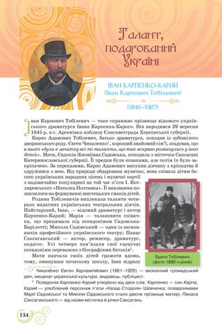 134
І
ван Карпович Тобілевич — таке справжнє прізвище відомого україн-
ського драматурга Івана Карпенка-Карого. Він народився 29 вересня
1845 р. в с. Арсенівка поблизу Єлисаветграда Херсонської губернії.
Карпо Адамович Тобілевич, батько драматурга, походив із зубожілого
дворянського роду. Євген Чикаленко1
, хороший знайомий сім’ї, згадував, що
в нього «були в зачатку всі ті таланти, що так яскраво розвинулись у його
дітей». Мати, Євдокія Зіновіївна Садовська, походила з мiстечка Саксаганi
Катеринославської губернії. Її предки були козаками, але потім їх було за-
кріпачено. За переказами, Карпо Адамович викупив дівчину з кріпацтва й
одружився з нею. Від природи обдарована музично, вона співала дітям ба-
гато українських народних пісень і музичні партії
з надзвичайно популярної на той час п’єси І. Кот-
ляревського «Наталка Полтавка». Її виховання по-
значилосянаформуваннімистецькихсмаківдітей.
Родина Тобілевичів виплекала таланти чоти-
рьох видатних українських театральних діячів.
Найстарший, Іван, — відомий драматург і актор
Карпенко-Карий; Марія — талановита співач-
ка, що працювала під псевдонімом Садовська-
Барілотті; Микола Садовський — один із заснов-
ників професійного українського театру; Панас
Саксаганський — актор, режисер, драматург,
педагог. Усі четверо пов’язали свої сценічні
псевдоніми переважно з біографіями батьків2
.
Мати навчала своїх дітей грамоти вдома,
тому, оминувши початкову школу, Іван відразу
1
Чикалåнко Євген Харлампійович (1861–1929) — визначний громадський
діяч, меценат української культури, видавець, публіцист.
2
Псевдонім Карпенко-Карий утворено від двох слів: Карпенко — син Карпа,
Карий — улюблений персонаж п’єси «Назар Стодоля» Шевченка; псевдонімами
Марії Садовської та Миколи Садовського стало дівоче прізвище матері; Панаса
Саксаганського — від назви містечка й річки Саксагань.
ІВАН КАРПЕНКО-КАРИЙ
(Іван Карпович Тобілевич)
(1845–1907)
визначний громадський
Брати Тобілевичі
(фото 1880-х років)
 