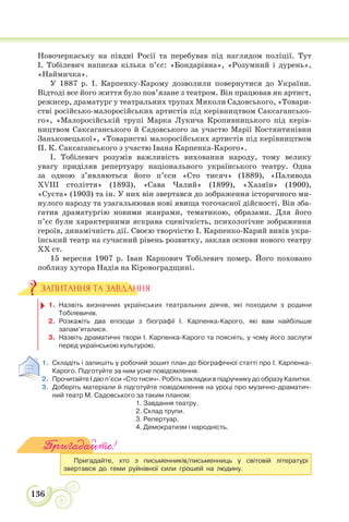 136
Новочеркаську на півдні Росії та перебував під наглядом поліції. Тут
І. Тобілевич написав кілька п’єс: «Бондарівна», «Розумний і дурень»,
«Наймичка».
У 1887 р. І. Карпенку-Карому дозволили повернутися до України.
Відтоді все його життя було пов’язане з театром. Він працював як артист,
режисер, драматург у театральних трупах Миколи Садовського, «Товари-
стві російсько-малоросійських артистів під керівництвом Саксагансько-
го», «Малоросійській трупі Марка Лукича Кропивницького під керів-
ництвом Саксаганського й Садовського за участю Марії Костянтинівни
Заньковецької», «Товаристві малоросійських артистів під керівництвом
П. К. Саксаганського з участю Івана Карпенка-Карого».
І. Тобілевич розумів важливість виховання народу, тому велику
увагу приділяв репертуару національного українського театру. Одна
за одною з’являються його п’єси «Сто тисяч» (1889), «Паливода
XVIII століття» (1893), «Сава Чалий» (1899), «Хазяїн» (1900),
«Суєта» (1903) та ін. У них він звертався до зображення історичного ми-
нулого народу та узагальнював нові явища тогочасної дійсності. Він зба-
гатив драматургію новими жанрами, тематикою, образами. Для його
п’єс були характерними яскрава сценічність, психологічне зображення
героїв, динамічність дії. Своєю творчістю І. Карпенко-Карий вивів укра-
їнський театр на сучасний рівень розвитку, заклав основи нового театру
ХХ ст.
15 вересня 1907 р. Іван Карпович Тобілевич помер. Його поховано
поблизу хутора Надія на Кіровоградщині.
1. Назвіть визначних українських театральних діячів, які походили з родини
Тобілевичів.
2. Розкажіть два епізоди з біографії І. Карпенка-Карого, які вам найбільше
запам’яталися.
3. Назвіть драматичні твори І. Карпенка-Карого та поясніть, у чому його заслуги
перед українською культурою.
1. Складіть і запишіть у робочий зошит план до біографічної статті про І. Карпенка-
Карого. Підготуйте за ним усне повідомлення.
2. Прочитайте І дію п’єси «Сто тисяч». Робіть закладки в підручнику до образу Калитки.
3. Доберіть матеріали й підготуйте повідомлення на уроці про музично-драматич-
ний театр М. Садовського за таким планом:
1. Завдання театру.
2. Склад трупи.
3. Репертуар.
4. Демократизм і народність.
Пригадайте!
Пригадайте, хто з письменників/письменниць у світовій літературі
звертався до теми руйнівної сили грошей на людину.
ЗАПИТАННЯ ТА ЗАВДАННЯ
 