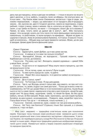 НАДІЯ НАЦІОНАЛЬНОЇ ДРАМИ
141
день при дні працюєш, жінка з діжі рук не виймає — і тілько ж всього-на-всього
двісті десятин, а то ж, мабуть, і в десять тисяч не вбереш. Не спиться мені, не
їсться мені… Під боком живе панок Смоквинов, мотається і туди й сюди, за-
ложив і перезаложив, — видко, що замотався: от-от продасть або й продадуть
землю… Ай, кусочок же, двісті п’ятдесят десятин, земля не перепахана, ставок
рибний, і поруч з моєю, межа з межею. Що ж, копиталу не хватає… Маю п’ять
тисяч, а ще треба не багато, не мало — п’ятнадцять тисяч! Де ти їх візьмеш?
Прямо, як іржа, точить мене ця думка! Де їх взять?.. Де?.. Хіба послухать
жидка1
, піти на одчай, купить за п’ять тисяч сто тисяч фальшивих і розпускать їх
помаленьку: то робітникам, то воли купувать на ярмарках… Мужик не дуже-то
шурупає в грошах, йому як розмальована бумажка, то й гроші. Страшно тілько,
щоб не влопатись… Обіщав жид сьогодня привезти напоказ. Може, це він уже
й заходив. Цікаво дуже бачити фальшиві гроші.
ЯВА VII
Савка і Герасим.
Савка. Здрастуйте, куме! Добре, що я вас дома застав.
Герасим. А навіщо ж то я вам так пильно потрібен?
Савка. Відгадайте! Шкода, не відгадаєте… Грошей позичте, куме!
Карбованців з сотню, до Семена.
Герасим. Я ж кажу, що так!.. Виходить: недовго думавши — давай! Хіба
у мене банк, чи що?
Савка. Та до кого ж ти і вдаришся? Жид злупе такого проценту, що ніяк
не викрутишся потім.
Герасим. Хто ж тепер, куме, не лупить? Лупи та дай.
Савка. То вже лупіть краще ви, куме, та дайте.
Герасим. Нема! Хоч носа відкрути, то й десятки зайвої не витрусиш —
всі віддав за землю.
Савка. Де ж ті гроші, куме?
Герасим. Та Господь їх знає. Я над цим думав.
Савка. Чув я, що Жолудь нечисті гроші має, від самого, не при хаті зга-
дуючи, сатани, то, може, й другі так саме достали… Тілько де ж вони з ним по-
знайомились і як? От що цікаво! Вже ж і я не полохливого десятка, пішов би до
нього в гості у саме пекло: надокучило отак раз у раз позичати, нехай би дав,
іродів син! Чи душу йому, луципірові, треба, то нехай би брав, бо без душі,
мабуть, легше, як без грошей. Я вам, куме, признаюсь, що сам ходив під Івана
Купайла, як мені казано, на роздоріжжя… Повірите, звав, нехай Бог простить,
Гната безп’ятого! Так що ж — не вийшов, тілько налякав. [...]
Герасим. Сміливі, сміливі ви, куме, з вами і не такі діла можна робить.
Савка. Ха! Чого там бояться? Страшно тілько без грошей, а з грішми,
сказано ж, і чорт не брат.
1
Жид (заст. жидовин) — традиційна слов’янська назва для позначення
євреїв. Унаслідок тиску пізніших норм російської мови вживання цього слова
в сучасній українській мові стало вважатися застарілим і образливим. У регіо-
нах України, які перебували раніше у складі Речі Посполитої чи Австро-Угорської
імперії та інших країн, збереглося традиційне українське необразливе викорис-
тання цього слова. Уживається також у творах класиків української літератури
та народних прислів’ях.
 