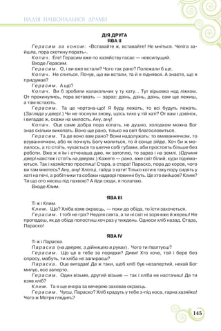 НАДІЯ НАЦІОНАЛЬНОЇ ДРАМИ
145
ДІЯ ДРУГА
ЯВА ІІ
Герасим за коном: «Вставайте ж, вставайте! Не мніться. Чепіга за-
йшла, пора скотину порать».
Копач. Еге! Герасим вже по хазяйству гасає — невсипущий.
Входе Герасим.
Герасим. О, і ви вже встали? Чого так рано? Полежали б ще.
Копач. Не спиться. Почув, що ви встали, та й я піднявся. А знаєте, що я
придумав?
Герасим. А що?
Копач. Ви б зробили калакольчик у ту хату… Тут вірьовка над ліжком.
От прокинулись, пора вставать — зараз: дзінь, дзінь, дзінь, сам ще лежиш,
а там встають.
Герасим. Та це чортзна-що! Я буду лежать, то всі будуть лежать.
(Загляда у двері.) Чи не поснули знову, щось тихо у тій хаті? От вам і дзвінок,
і вигадає ж, скажи на милость. Ану, ану!
Копач. Оце саме добра пора копать, не душно, холодком можна Бог
знає скільки викопать. Воно ще рано, тілько на світ благословиться.
Герасим. Та де воно вам рано? Вони надолужать: то вмиваннячком, то
взуваннячком, або як почнуть Богу молиться, то й сонце зійде. Хоч би ж мо-
лилось, а то стоїть, чухається та шепче собі губами, аби простоять більше без
роботи. Вже ж я їм і отченаша даю, як затоплю, то зараз і на землі. (Одчиня
двері навстяж і стоїть на дверях.) Кажете — рано, вже світ білий, кури підніма-
ються. Так і хазяйство проспиш! Стара, а стара! Параско, пора до коров, чого
ви там мнетесь? Ану, ану! Хлопці, гайда з хати! Тілько коти в таку пору сидять у
хаті на печі, а робітники та собаки надворі повинні буть. Це хто вийшов? Клим?
Ти що ото несеш під пахвою? А йди сюди, я полапаю.
Входе Клим.
ЯВА III
Ті ж і Клим.
Клим. Що? Хліба взяв окраєць, — поки до обіда, то їсти захочеться.
Герасим. І тобі не гріх? Неділя свята, а ти ні світ ні зоря вже й жереш! Не
пропадеш, як до обіда попостиш хоч раз у тиждень. Однеси хліб назад. Стара,
Параско!
ЯВА IV
Ті ж і Параска.
Параска (на дверях, з дійницею в руках) . Чого ти ґвалтуєш?
Герасим. Що це в тебе за порядки? Диви! Хто хоче, той і бере без
спросу, мабуть, ти хліба не запираєш?
Параска. Оце вигадав! Де ж таки, щоб хліб був незапертий, нехай Бог
милує, все заперто.
Герасим. Один візьме, другий візьме — так і хліба не настачиш! Де ти
взяв хліб?
Клим. Та я ще вчора за вечерею заховав окраєць.
Герасим. Чуєш, Параско? Хліб крадуть у тебе з-під носа, гарна хазяйка!
Чого ж Мотря глядить?
 