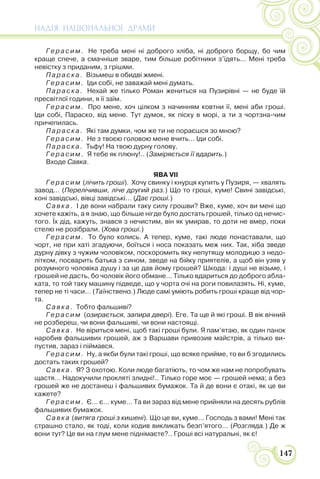 НАДІЯ НАЦІОНАЛЬНОЇ ДРАМИ
147
Герасим. Не треба мені ні доброго хліба, ні доброго борщу, бо чим
краще спече, а смачніше зваре, тим більше робітники з’їдять… Мені треба
невістку з приданим, з грішми.
Параска. Візьмеш в обидві жмені.
Герасим. Іди собі, не заважай мені думать.
Параска. Нехай же тілько Роман жениться на Пузирівні — не буде їй
пресвітлої години, я її заїм.
Герасим. Про мене, хоч цілком з начинням ковтни її, мені аби гроші.
Іди собі, Параско, від мене. Тут думок, як піску в морі, а ти з чортзна-чим
причепилась.
Параска. Які там думки, чом же ти не пораєшся зо мною?
Герасим. Не з твоєю головою мене вчить… Іди собі.
Параска. Тьфу! На твою дурну голову.
Герасим. Я тебе як плюну!.. (Заміряється її вдарить.)
Входе Савка.
ЯВА VII
Герасим (лічить гроші). Хочу свинку і кнурця купить у Пузиря, — хвалять
завод… (Перелічивши, ліче другий раз.) Що то гроші, куме! Свині завідські,
коні завідські, вівці завідські… (Дає гроші.)
Савка. І де вони набрали таку силу грошви? Вже, куме, хоч ви мені що
хочете кажіть, а я знаю, що більше нігде було достать грошей, тілько од нечис-
того. Їх дід, кажуть, знався з нечистим, він як умирав, то доти не вмер, поки
стелю не розібрали. (Хова гроші.)
Герасим. То було колись. А тепер, куме, такі люде понаставали, що
чорт, не при хаті згадуючи, боїться і носа показать меж них. Так, хіба зведе
дурну дівку з чужим чоловіком, поскоромить яку непутящу молодицю з недо-
літком, посварить батька з сином, зведе на бійку приятелів, а щоб він узяв у
розумного чоловіка душу і за це дав йому грошей? Шкода: і душі не візьме, і
грошей не дасть, бо чоловік його обмане… Тілько вдариться до доброго абла-
ката, то той таку машину підведе, що у чорта очі на роги повилазять. Ні, куме,
тепер не ті часи… (Таїнствено.) Люде самі уміють робить гроші краще від чор-
та.
Савка. Тобто фальшиві?
Герасим (озирається, запира двері). Еге. Та ще й які гроші. В вік вічний
не розбереш, чи вони фальшиві, чи вони настоящі.
Савка. Не віриться мені, щоб такі гроші були. Я пам’ятаю, як один панок
наробив фальшивих грошей, аж з Варшави привозив майстрів, а тілько ви-
пустив, зараз і піймався.
Герасим. Ну, а якби були такі гроші, що всяке прийме, то ви б згодились
достать таких грошей?
Савка. Я? З охотою. Коли люде багатіють, то чом же нам не попробувать
щастя… Надокучили прокляті злидні!.. Тілько горе моє — грошей нема; а без
грошей же не достанеш і фальшивих бумажок. Та й де вони є отакі, як це ви
кажете?
Герасим. Є… є… куме… Та ви зараз від мене прийняли на десять рублів
фальшивих бумажок.
Савка (витяга гроші з кишені). Що це ви, куме… Господь з вами! Мені так
страшно стало, як тоді, коли ходив викликать безп’ятого… (Розгляда.) Де ж
вони тут? Це ви на глум мене піднімаєте?.. Гроші всі натуральні, як є!
 