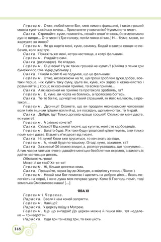 148
Герасим. Отже, побий мене Бог, меж ними є фальшиві, і таких грошей
можна купить скілько хочеш… Пристанете у компанію? Купимо сто тисяч.
Савка. Стривайте, куме, помовчіть, нехай я опам’ятаюсь, бо з мене мало
дух не випре… Сто тисяч! (Тре голову, потім тяжко зітхає.) Ні… Куме, може, ви
жартуєте зо мною?
Герасим. Не до жартів мені, куме, самому. Бодай я завтра сонця не по-
бачив, коли жартую.
Савка. Покажіть же мені, котра настояща, а котрі фальшиві.
Герасим. Угадайте самі.
Савка (розглядає). Не вгадаю.
Герасим. Оце вони! Ну як таких грошей не купить? (Вийма з пачки три
бумажки по три і одну рубльову.)
Савка. Ніколи в світі б не подумав, що це фальшиві.
Герасим. Отже, незважаючи на те, що гроші зроблені дуже добре, все-
таки перше, ніж купить таку суму, їдьте ви, куме, хоч зараз в казначейство і
розміняйте ці гроші; як казначей прийме, то всяке прийме…
Савка. А як казначей не прийме та протокола зроблять, га?
Герасим. Е, куме, ви чорта не боялись, а протокола боїтесь.
Савка. То-то бо й є, що чорт не такий страшний, як його малюють, а про-
токол…
Герасим. Дурниця! Скажете, що ви продали незнакомому чоловікові
воли і між іншими грішми взяли й ці, а я посвідчу, що іменно так, то й край.
Савка. Добре, їду! Тілько договір краще грошей! Скілько ви мені дасте,
як купите?
Герасим. А скілько хочете?
Савка. Скілько? Від кожної тисячі, що купите, мені сто карбованців.
Герасим. Багато буде. Я ж таки буду гроші свої крівні терять, а ви тілько
поміч мені дасте. Візьміть п’ятдесят від тисячі.
Савка. Ні, куме! Коли вже труситься, то хоч знать за віщо.
Герасим. А, нехай буде по-вашому. Отоді, куме, заживем, га?
Савка. Заживем! Об землю злидні, а, розторгувавшись, ще прикупимо…
А тим часом гаяться нічого: давайте мені цих безбілетних окрімно, а замість їх
дайте настоящих десять.
Обмінюють гроші.
Може, й це такі? Хе-хе-хе!
Герасим. Ні, більше десятки нема.
Савка. Прощайте, зараз їду до Жолудя, а звідтіля у город. (Пішов.)
Герасим. Нехай вам Бог помогає і щастить на добреє діло… Якась по-
легкість на серці, і наче душа моя почуває удачу. Коли б Господь поміг, тоді
земелька Смоквинова наша! [...]
ЯВА XI
Герасим і Параска.
Параска. Звели і нам коней запрягти.
Герасим. Навіщо?
Параска. У церкву поїду з Мотрею.
Герасим. Ще що вигадай! До церкви можна й пішки піти, тут недале-
ко — три верстви.
Параска. Туди три та назад три, то вже шість.
 