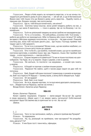 НАДІЯ НАЦІОНАЛЬНОЇ ДРАМИ
149
Герасим. Люде в Київ ходять за чотириста верстов, а ти не хочеш по-
трудиться для Божого дому й шість верстов, — ай-ай-ай, а ще й богомольна!
Важко вже тобі пішки піти до Божого дому шість верстов… Худобу ганять в
празник гріх. Блажен чоловік, іже скоти милує.
Параска. Що ж, тобі більше коней жаль, ніж жінки?
Герасим. Скотина гроші коштує, вона цілий тиждень робить на нас, а
в неділю, що мала б відпочить, — гони в церкву. Це не по-Божому і не по-
хазяйськи.
Параска. Та й я ж цілісінький тиждень на ногах і роблю не покладаючи рук.
Герасим. То ти, а то коняка… Ти собі робиш, а коняка тобі. Та й знову —
робота до роботи не приходиться. Хіба ти борону або плуга тягаєш? От якби
ви вдвох з Мотрею крумера попотягали, то інша річ… Не дам коней. Пожалій
скотину раз, вона тобі послуже десять раз… Іди пішки, Господь прийме твої
труди і дасть тобі здоров’я.
Параска. Та чи ти ж з розумом? Всяке знає, що ми хазяїни неабиякі, а я
буду тьопаться стільки світу пішки до церкви.
Герасим. Ото-то бо й є, що хазяїни, і кожний скаже, що це по-хазяйськи:
скотинка одпочива, а хазяйка пішки. Іди, іди, Параско, пішки. Бог прийме твої
труди… а коні одпочинуть — завтра робота…
Параска. Сором людям в очі дивиться!! Та ми ж пішки поспіємо на шап-
кобрання. Так буде, як у ту неділю: люде з церкви, а ми в церкву.
Герасим. Не мніться, то поспієте і на херувими… а коней гріх ганять
у неділю.
Параска. А бодай ти пропав з своїми кіньми разом.
Герасим. Параско! Не лайся, щоб я часом ради неділі не дав тобі по
потилиці.
Параска. Бий, бодай тобі руки посохли! І ззамолоду з синяків не виходи-
ла, бий і на старість! У! Харциз — коняку жаліє, а жінку бити збирається. Тьфу!
Герасим. От же вдарю!
Параска. Бий, бий, я не тікаю!
Герасим. Ах ти ж, відьма чортова, то ти оце мене дратувать заходилась,
та я… (Кидається на Параску, хватає за очіпок.)
Входе Копач. Калитка цілує Параску.
ЯВА XII
Копач, Калитка і Параска.
Копач (заміча поцілунок). Старики — емпе-амуре! Ха-ха-ха! За щупом
я сюда вернулся. (Бере щуп.) І на амури здесь наткнулся! Собственний
експромт! Адьє! Оставляю вас в пріятном тет-а-тет. Ха-ха-ха!
Завіса.
ДІЯ ТРЕТЯ
ЯВА II
[...]
Герасим. Чого ти так запізнився, мабуть, упівночі приїхав від Пузирів?
Роман. Та задержали.
Герасим. Ну, ну, розказуй: як приймали, чим частували? Чи уподоба-
лись дівчата? Га?
Роман. У них були гості: пани якісь, офицери.
 