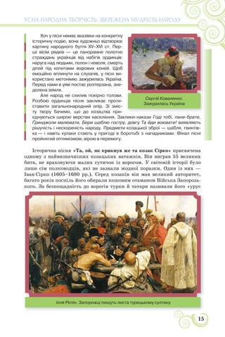 15
УСНА НАРОДНА ТВОРЧІСТЬ: ЗБЕРЕЖЕНА МУДРІСТЬ НАРОДУ
Хоч у пісні немає вказівки на конкретну
історичну подію, вона художньо відтворює
картину народного буття XV–XVI ст. Пер-
ші вісім рядків — це панорамне полотно
страждань українців від набігів ординців:
наруга над людьми, полон і неволя, смерть
дітей під копитами ворожих коней. Щоб
емоційно вплинути на слухачів, у пісні ви-
користано метонімію зажурилась Україна.
Перед нами в уяві постає розтерзана, зне-
долена земля.
Але народ не схилив покірно голови.
Розбою ординців пісня закликає проти-
ставити загальнонародний опір. Зі зміс-
ту твору бачимо, що до козацтва при-
єднуються широкі верстви населення. Заклики-накази Годі тобі, пане-брате,
Ґринджоли малювати, Бери шаблю гостру, довгу Та йди воювати! виявляють
рішучість і нескореність народу. Предмети козацької зброї — шабля, гвинтів-
ка — і навіть кулаки стають у пригоді в боротьбі з нападниками. Фінал пісні
пройнятий оптимізмом, вірою в перемогу.
Історична пісня «Та, ой, як крикнув же та козак Сірко» присвячена
одному з найвизначніших козацьких ватажків. Він виграв 55 великих
битв, не враховуючи малих сутичок із ворогом. У світовій історії було
лише сім полководців, які не зазнали жодної поразки. Один із них —
Іван Сірко (1605–1680 рр.). Серед козаків він мав великий авторитет,
багато років поспіль його обирали кошовим отаманом Війська Запорозь-
кого. За безпощадність до ворогів турки й татари називали його «урус
Сергій Коваленко.
Зажурилась Україна
Ілля Рєпін. Запорожці пишуть листа турецькому султану
 