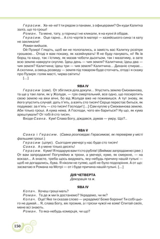 150
Герасим. Хе-хе-хе! І ти рядом з панами, з офицерами? Он куди Калитка
заліз, що то гроші!
Роман. Та мене, тату, у горниці і не кликали, я на кухні й обідав.
Герасим. Оце гарно… А сто чортів їх матері — хазяйського сина і в хату
не закликали!
Роман вийшов.
Ой Пузирі! Глядіть, щоб ви не полопались, а замість вас Калитку розіпре
грошвою… Отоді я вам покажу, як хазяйнувать! Я не буду панувать, ні! Як їв
борщ та кашу, так і їстиму, як мазав чоботи дьохтьом, так і мазатиму, а зате
всю землю навкруги скуплю. Їдеш день — чия земля? Калитчина; їдеш два —
чия земля? Калитчина; їдеш три — чия земля? Калитчина… Диханіє спирає…
А скотини, а овець розведу — земля під товаром буде стогнать, отоді і я скажу
про Пузиря: голяк масті, чирва світить!
[...]
ЯВА IV
Герасим (сам). От збіглися діла докупи… Упустить землю Смоквинова,
та ще у такі лапи, як у Жолудя, — гріх смертельний, все одно, що посиротить
свою землю на віки вічні, бо від Жолудя вже не поживишся. А тут знову, як
його упустить случай: дать п’ять, а взять сто тисяч! Серце перестає биться, як
подумаю: за п’ять — сто тисяч! Господи! [...] Сам куплю у Смоквинова землю.
Аби тілько гроші. А кума нема. А Господи, чого він бариться? Ну що, як кума
арештували? От тобі й сто тисяч.
Входе Савка. Кум! Слава Богу, діждався, думав — умру. Що?..
ЯВА V
Савка і Герасим. (Савка розповідає Герасимові, як перевіряв у місті
фальшиві гроші.)
Герасим (цілує). Сьогодня увечері у нас буде сто тисяч!
Савка. А у мене тілько десять!
Герасим. Куме! Я подарую вам ті сто рублів! (Виймає запродажню і рве.)
От вам запродажня! Погуляймо ж трохи, а увечері, куме, як смеркне, — на
вокзал… А знаєте, треба щось видумать, яку-небудь причину нашій гульні —
щоб не догадались, бува. Я ніколи не гуляю, щоб не було подозріння. А от що:
засватаю я Романа на Мотрі — от і буде причина нашій гульні. [...]
ДІЯ ЧЕТВЕРТА
Декорація та ж.
ЯВА IV
Копач. Хочеш гроші мать?
Роман. Та де ж ми їх достанемо? Украдемо, чи як?
Копач. Оце! Яке ти сказав слово — украдемо! Боже борони! Ти собі цьо-
го не думай… Я, слава Богу, вік прожив, а і тріски чужої не взяв! Спитай своїх,
мене всі знають.
Роман. То яка-небудь комерція, чи що?
 