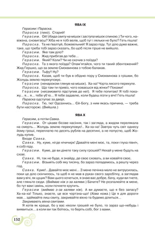 152
ЯВА IX
Герасим і Параска.
Параска (тихо). Старий!
Герасим. Ой! (Кида свиту на мішок і заступа мішок спиною.) Ти чого, на-
віжена, сновигаєш? Хіба не я тобі велів, щоб тут і ляльки не було? Геть пішла!
Параска. Та не ґвалтуй, божевільний! Я зараз піду. Тут діло дуже важне,
таке, що треба тобі зараз сказать, бо щоб після гірше не вийшло.
Герасим. Яке там діло?
Параска. Жид прибігав до тебе…
Герасим. Який? Коли? Чи не скочив з поїзда?
Параска. Та з якого поїзда? Опам’ятайся, чого ти такий збентежений?
Жид Гершко, що за землю Смоквинова з тобою балакав.
Герасим. Тьфу!! Ну?
Параска. Казав, щоб ти був в обідню пору у Смоквинова з грішми, бо
Жолудь землю перекуповує.
Герасим (ненароком глянув на мішок). Ха-ха! Чорта лисого перекупе.
Параска. Що там ти привіз, чого ховаєшся від жінки? Покажи!
Герасим (несамовито підступив до неї). Я тебе попитаю! Я тобі пока-
жу… я… я… тебе уб’ю… Я тебе задавлю, коли будеш лізти у вічі! Геть пішла!
Параска одступає за двері.
Параска. Тю, тю! Одсахнись… Єй-Богу, з ним якась причина, — треба
бути насторожі. (Вийшла.)
ЯВА Х
Герасим, а потім Савка.
Герасим. От цікаве бісове насіння, так і загляда, а жидом перелякала
на смерть… Жолудь землю перекуповує!.. Ха-ха-ха! Завтра чуть світ однесу
йому гроші, переплатю по десять рублів на десятині, а не попустю, щоб Жо-
лудь купив.
Входе Савка.
Савка. Ну, куме, нігде нічичирк! Давайте мені моє, та, поки глуха північ,
я собі піду.
Герасим. Куме, де ви дінете таку силу грошей? Нехай у мене будуть на
схові.
Савка. Ні, так не буде, я знайду, де своє сховать, а ви ховайте своє.
Герасим. Візьміть собі яку тисячу, бо зараз попадемось, а решту через
год.
Савка. Куме!.. Давайте моє мені… З мене печінка мало не витрусилась,
поки це діло скінчилось, та щоб я не мав в руках свого заробітку, а заглядав
вам у вічі, як цуцик? Вам цього хочеться, я знаю вас добре, бачу, куди ви гнете,
але гляньте сюди. (Виймає ніж з-за халяви.) Бачите? Не розпалюйте ж мене,
бо тут вам і амінь, коли почнете крутить.
Герасим (виймає з-за халяви ніж). А ви думаєте, що я без запасу?
Ха-ха-ха! Тілько, знаєте, це все чортзна-що! (Хова ножа.) Це я для дороги
мав… здіймайте лиш свиту, закривайте вікно та будемо ділиться…
Закривають вікна свитами.
Я хотів як краще, бо у вас ніколи грошей не було, то зараз що-небудь і
виявиться… а коли ви так боїтесь, то беріть собі, бог з вами.
 