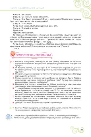 НАДІЯ НАЦІОНАЛЬНОЇ ДРАМИ
155
Копач. Які гроші?
Савка. Он гляньте, як нас обманили.
Копач. А-а! Зразу догадався! Опит — велікоє діло! На тім тижні в городі
була така сама оказія! І багато видурили?
Савка. П’ять тисяч…
Герасим (захльобується воздухом). Ой… ой!..
Копач. Бризкайте водою.
Бризкають.
Герасим піднімається.
Та годі вам, Никодимович, убиваться. Заспокойтесь нащот грошей! От
поїдемо на Боковеньку, там є гроші, там є сила грошей, вірте, що достанем.
Мені само провідєніє указує цей путь… Примети які: скала, копил так і копил
так, а посередині кам’яна фигура… не я буду…
Герасим. Обікрали… ограбили… Пропала земля Смоквинова! Нащо ви
мене зняли з вірьовки? Краще смерть, ніж така потеря! (Ридає.)
Завіса.
ПОМІРКУЙТЕ НАД ПРОЧИТАНИМ
1. Висловте припущення, чому гроші, які дав Калитці Невідомий, не викликали
підозри в казначействі. Чому він потім дав Герасиму чистий папір, а не фальшиві
купюри?
2. Як Калитка розуміє, що таке гріх? У які моменти він звертається до Бога?
Чи збігаються його слова й діла з християнською мораллю? Свою відповідь об-
ґрунтуйте.
3. Розкажіть, як доповнює характер Калитки його ставлення до дружини. Відповідь
підтверджуйте цитатами.
4. Роман соромиться з копачем їхати до Пузиря на оглядини. Проте Герасим
ставиться до нього дуже терпляче й серйозно. Чому? Як така його поведінка
доповнює ваше уявлення про Калитку?
5. Прокоментуйте епізод, у якому Калитка й Савка вихоплюють ножі, коли мова
заходить про поділ фальшивих грошей. Про що він свідчить?
6. У розмові Романа з копачем мова заходить про фальшиві гроші. Чи погоджу-
ється Банавентура розбагатіти в такий спосіб? Про що така його поведінка
свідчить? Чи можна сказати, що образ Банавентури є у творі носієм позитивних
якостей? Тоді чому його зображено комічно? Свою відповідь обґрунтуйте.
7. Назвіть прийоми, які допомагають сатирично зобразити Герасима Калитку.
Наведіть приклади. Чого в його образі більше — трагічного чи комічного?
Свою відповідь обґрунтуйте.
8. Доведіть, що твір «Сто тисяч» за жанром — трагікомедія.
9. Кажуть: «Театр не дзеркало, що відбиває, а збільшувальне скло». Прокоментуй-
те висловлювання на прикладі трагікомедії «Сто тисяч».
1. Складіть план характеристики Герасима Калитки та проаналізуйте його образ.
2. Напишіть есе, у якому висловте міркування про актуальність трагікомедії «Сто тисяч».
 