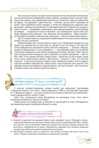 НАДІЯ НАЦІОНАЛЬНОЇ ДРАМИ
157
Але не так усе просто, як здається на перший погляд. Прочитайте епізод пер-
шої зустрічі Калитки з Невідомим. Короткі фрази, у ремарці слово «зітхнув» пока-
зують нам людину, яка надзвичайно хвилюється і вагається, перш ніж зважитись
на аферу. І це зрозуміло, адже Калитка — селянин, він усе життя працював на
землі і звик заробляти своєю працею. А тепер він наважується порушити нор-
ми моралі, засвоєні ще від батьків. У повсякденному житті Герасим не шкодує ні
себе, ні інших: «…Недоїдаєш, недопиваєш, день при дні працюєш, жінка з діжі рук
не виймає…». Герасим не тільки «стяжатель», що «приобритає» ґрунти. Він ще й
лірик. Зворушує його монолог: «Ох, земелько, свята земелько — Божа ти донеч-
ко! Як радісно загрібати тебе до купи, в одні руки… Легко по своїй землі ходить».
Що ж штовхає Калитку порушувати норми моралі і йти проти своєї природи
колись чесного селянина?
Проаналізуймо світ, у якому живуть герої п’єси. Невідомий скаржиться, що
вдався до шахрайства, бо прогорів на торгівлі («ніхто не купує»). На очах Ка-
литки відбувається розорення колись багатих поміщиків. «…Купили у Борща,
купуйте у Смоквинова, а там у Щербини», — каже Банавентура. А по сусідству
з Калиткою набирають сили новітні латифундистиПузир, Жолудь і Чобіт, які мо-
жуть поглинути його володіння. Світ почав жити за новим принципом — або ти,
або тебе. У цих умовах Калитка шукає опори, і захистом, на його думку, може
стати лише накопичення земель, збагачення. І питання в тому, хто встигне
першим… У цій гонитві Калитка ладен на все. Моральна смерть логічно завер-
шується спробою самогубства: навіщо жити, якщо втрачено мету життя? І хоч
комедія закінчується фразою «Краще смерть, ніж така потеря!», яка б мала ви-
сміювати героя, але чомусь зовсім не смішно.
У вільних інтернет-джерелах можна знайти дві екранізації трагікомедії
І. Карпенка-Карого «Сто тисяч». Одну здійснено в 1958 р. на Київській студії імені
О. П. Довженка. Друга — це запис сучасної постановки у виконанні акторів Україн-
ського драматичного театру «Гомін».
Крім того, розміщено також буктрейлер за мотивами п’єси «Сто тисяч»
у виконанні Київського театру на Подолі.
Перегляньте (на вибір) один із фільмів та організуйте в класі обговорення,
яка екранізація вам сподобалася більше та чому.
ВАШІ ЛІТЕРАТУРНІ ПРОЄКТИ
1. Кожний історичний час дарував Україні своїх корифеїв театру. Проведіть театро-
знавче дослідження про визначну актрису або актора чи режисера ХХ–ХХІ ст. Добе-
ріть про неї / нього матеріали. Висвітліть результати пошуку в мережі Інтернет або
виголосіть повідомлення на уроці. Обміняйтесь думками про значення видатних
театральних діячів для розвитку національної культури.
2. Організуйте творчу групу та здійсніть постановку епізоду або всієї п’єси «Сто
тисяч». Покажіть виставу учням вашого навчального закладу.
У вільних інтернет-джерелах можна знайти дві екранізації т
І Карпенка-Карого «Сто тисяч» Одну здійснено в 1958 р на Київській
Література в колі ми#ецтв
 