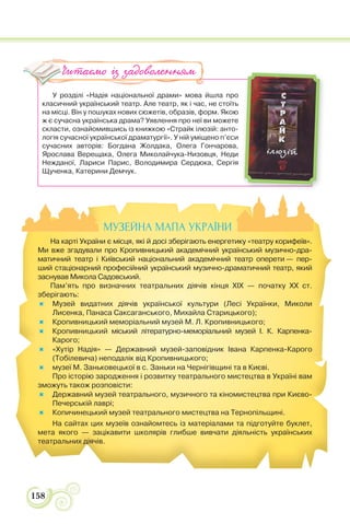 158
У розділі «Надія національної драми» мова йшла про
класичний український театр. Але театр, як і час, не стоїть
на місці. Він у пошуках нових сюжетів, образів, форм. Якою
ж є сучасна українська драма? Уявлення про неї ви можете
скласти, ознайомившись із книжкою «Страйк ілюзій: анто-
логія сучасної української драматургії». У ній уміщено п’єси
сучасних авторів: Богдана Жолдака, Олега Гончарова,
Ярослава Верещака, Олега Миколайчука-Низовця, Неди
Нежданої, Лариси Парис, Володимира Сердюка, Сергія
Щученка, Катерини Демчук.
Читаємо із задоволенням
МУЗЕЙНА МАПА УКРАЇНИ
На карті України є місця, які й досі зберігають енергетику «театру корифеїв».
Ми вже згадували про Кропивницький академічний український музично-дра-
матичний театр і Київський національний академічний театр оперети — пер-
ший стаціонарний професійний український музично-драматичний театр, який
заснував Микола Садовський.
Пам’ять про визначних театральних діячів кінця ХІХ — початку ХХ ст.
зберігають:
Музей видатних діячів української культури (Лесі Українки, Миколи
Лисенка, Панаса Саксаганського, Михайла Старицького);
Кропивницький меморіальний музей М. Л. Кропивницького;
Кропивницький міський літературно-меморіальний музей І. К. Карпенка-
Карого;
«Хутір Надія» — Державний музей-заповідник Івана Карпенка-Карого
(Тобілевича) неподалік від Кропивницького;
музеї М. Заньковецької в с. Заньки на Чернігівщині та в Києві.
Про історію зародження і розвитку театрального мистецтва в Україні вам
зможуть також розповісти:
Державний музей театрального, музичного та кіномистецтва при Києво-
Печерській лаврі;
Копичинецький музей театрального мистецтва на Тернопільщині.
На сайтах цих музеїв ознайомтесь із матеріалами та підготуйте буклет,
мета якого — зацікавити школярів глибше вивчати діяльність українських
театральних діячів.
 