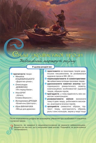 Навчальний маршрут розділу:
прочитаєте твори:
 Михайла
КОЦЮБИНСЬКОГО
«Дорогою ціною»;

Олександра
ДОВЖЕНКА
«Ніч перед боєм»;
 Ніни БІЧУЇ
«Шпага
Славка Беркути»;
 Володимира ДРОЗДА
«Білий кінь Шептало»;
 Юрія ВИННИЧУКА
«Місце для дракона»
простежите на прикладах творів укра-
їнських письменників, як розвивалася
художня проза в ХІХ–ХХ ст.;
переказуватимете й коментуватиме-
те найвагоміші епізоди прозових творів;
удосконалите навички аналізу при-
годницького романтичного сюжету,
композиційних особливостей художніх
творів, образів героїв;
пригадаєте, у чому відмінність між сю-
жетом і композицією;
розвиватимете вміння визначати
тему й ідею твору, робитимете виснов-
ки, аналізуючи вчинки героїв;
зрозумієте символічні образи, під-
текст твору, алегоричність образів,
роль і сенс кольорів, звуків у творі тощо
Визначте, які завдання із вищезапропонованих ви вважаєте найважливішими.
Додайте до них інші, що є значущими саме для вас. Подумайте, як досягатимете
запланованого.
У цьому розділі ви:
Після опрацювання розділу ви розширите уявлення про особливості класичної
і сучасної прози.
 