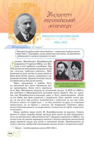 164
Михайло Коцюбинський і Леся Українка — ровесники подій останньої
чверті ХІХ ст. Пригадайте, що ви знаєте про цей період, та обміняйтесь
інформацією із сусідом (сусідкою) по парті.
Попрацюйте в парі!
М
ихайло Михайлович Коцюбинський
народився 17 вересня 1864 р. в м. Він-
ниці в сім’ї дрібного службовця. Про
своєдитинствописьменникзгадувавякпро
час «теплих, сердечних відносин». Най-
ближчим по духу він був зі своєю матір’ю.
Вона йому багато читала, знайомила з на-
родними піснями. Душевні й ніжні стосун-
ки збереглися в них на все життя.
Через звільнення з роботи бать-
ко змушений був часто змінювати міс-
це проживання. Коли сім’я переїхала
до м. Бар, Михайлика віддали до початкової школи. З 1876 по 1880 р.
він навчався в Шаргородській духовній школі (бурсі1
). Ось як згаду-
вав про Коцюбинського-школяра один із його однокласників: «Вчив-
ся він добре, був дуже уважний і старанний. Знав завжди лекції кра-
ще за нас усіх, був узагалі зосереджений і серйозний не на свої літа.
Учитель ніколи не карав його — не бив лінійкою по руці, не становив
навколішки, як це бувало з іншими. До товаришів ставився гарно,
до всіх однаково уважно, не розрізняючи з-поміж них ні євреїв, ні руських,
ні поляків».
Однак здобути вищу освіту М. Коцюбинському не вдалося. Смерть
батька й тяжка хвороба матері змусили його взяти на себе відповідаль-
ність за матеріальне забезпечення сім’ї. Завдяки самоосвіті в 1882 р. він
склав іспит на звання народного вчителя і відтоді протягом десяти років
давав приватні уроки для дітей із заможних родин. Приїжджаючи до
учнів у маєтки, майбутній письменник навчав також і селянських дітей.
1
Бóрса — чоловіча духовна школа у XVIII–ХІХ ст.
МИХАЙЛО КОЦЮБИНСЬКИЙ
(1864–1913)
Батьки Михайла Коцюбинського
(фото середини XIX ст.)
 