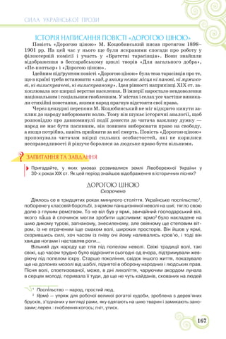 СИЛА УКРАЇНСЬКОЇ ПРОЗИ
167
ІСТОРІЯ НАПИСАННЯ ПОВІСТІ «ДОРОГОЮ ЦІНОЮ»
Повість «Дорогою ціною» М. Коцюбинський писав протягом 1898–
1901 рр. На цей час у нього ще були яскравими спогади про роботу у
філоксерній комісії і участь у «Братстві тарасівців». Вони знайшли
відображення в бессарабському циклі творів «Для загального добра»,
«Пе-коптьор» і «Дорогою ціною».
Ідейним підґрунтям повісті «Дорогою ціною» була теза тарасівців про те,
що в країні треба встановити «лад, у якому немає місця ні панові, ні мужико-
ві, ні визискувачеві, ні визискуваному». Ідея рівності наприкінці ХІХ ст. за-
хоплювала все ширші верстви населення. В імперії наростало невдоволення
національним і соціальним гнобленням. У містах і селах усе частіше виника-
ли стихійні повстання, якими народ прагнув відстояти свої права.
Через цензурні перепони М. Коцюбинський не міг відкрито кинути за-
клик до народу виборювати волю. Тому він шукає історичні аналогії, щоб
розповіддю про давноминулі події донести до читача важливу думку —
народ не має бути пасивним, він повинен виборювати право на свободу,
а якщо потрібно, навіть приймати за неї смерть. Повість «Дорогою ціною»
пропонувала читачам взірці сильних особистостей, які не корилися
несправедливості й рішуче боролися за людське право бути вільними.
Пригадайте, у яких умовах розвивалися землі Лівобережної України у
30-х роках ХІХ ст. Як цей період знайшов відображення в історичних піснях?
ДОРОГОЮ ЦІНОЮ
Скорочено
Діялось се в тридцятих роках минулого століття. Українське поспільство1
,
поборене у класовій боротьбі, з ярмом панщизняної неволі на шиї, тягло свою
долю з глухим ремством. То не віл був у ярмі, звичайний господарський віл,
якого пàша й спочинок могли зробити щасливим: ярмо2
було накладене на
шию дикому турові, загнаному, знесиленому, але овіяному ще степовим віт-
ром, із не втраченим іще смаком волі, широких просторів. Він йшов у ярмі,
скорившись силі, хоч часом із гніву очі йому наливались кров’ю, і тоді він
хвицав ногами і наставляв роги...
Вільний дух народу ще тлів під попелом неволі. Свіжі традиції волі, такі
свіжі, що часом трудно було відрізнити сьогодні од вчора, підтримували жев-
ріючу під попелом іскру. Старше покоління, свідок іншого життя, показувало
ще на долонях мозолі від шаблі, піднятої в оборону народних і людських прав.
Пісня волі, споетизованої, може, в дні лихоліття, чаруючим акордом лунала
в серцях молоді, поривала її туди, де ще не чуть кайданів, скованих на людей
1
Посп³льство — народ, простий люд.
2
Ярмî — упряж для робочої великої рогатої худоби, зроблена з дерев’яних
брусків, з’єднаних у вигляді рами, яку одягають на шию тварин і замикають зано-
зами; перен.: гноблення когось; гніт, утиск.
ЗАПИТАННЯ ТА ЗАВДАННЯ
 