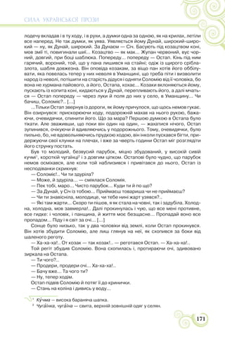 СИЛА УКРАЇНСЬКОЇ ПРОЗИ
171
лодечу вкладав і в ту ходу, і в рухи, а думки одна за одною, як на крилах, летіли
все наперед. Не так думки, як уява. Уявляється йому Дунай, широкий-широ-
кий — ну, як Дунай, широкий. За Дунаєм — Січ. Басують під козацтвом коні,
мов змії ті, повигинали шиї... Козацтво — як мак... Жупан червоний, вус чор-
ний, довгий, при боці шаблюка. Попереду... попереду — Остап. Кінь під ним
гарячий, вороний, той, що у пана лишився на стайні; одіж із щирого срібла-
злота, шабля довжезна. Він оповіда козакам, за віщо пан хотів його оббілу-
вати, яка повелась тепер у них неволя в Уманщині, що треба піти і визволити
народ із неволі, потішити на старість дідуся і одняти Соломію від її чоловіка, бо
вона не хурмана пайового, а його, Остапа, кохає... Козаки вклоняються йому,
пускають із копита коні, кидаються у Дунай, перепливають його, а далі мчать-
ся — Остап попереду — через луки й поля до них у село, в Уманщину... Чи
бачиш, Соломіє?.. [...]
...Тільки Остап звернув із дороги, як йому причулося, що щось немов гукає.
Він озирнувся: прискорюючи ходу, подорожній махав на нього рукою, бажа-
ючи, очевидячки, спинити його. Що за мара? Першою думкою в Остапа було
тікати. Але зваживши, що поки він один на один, — жахатися нічого, Остап
зупинився, очікуючи й вдивляючись у подорожнього. Тому, очевидячки, було
пильно, бо, не вдовольняючись прудкою ходою, він інколи пускався бігти, при-
держуючи свої клунки на плечах, і вже за чверть години Остап міг розглядіти
його струнку постать.
Був то молодий, безвусий парубок, міцно збудований, у високій сивій
кучмі1
, короткій чугаїнці2
і з довгим ціпком. Остапові було чудно, що парубок
немов осміхався, але коли той наблизився і привітався до нього, Остап із
несподіванки скрикнув:
— Соломіє!.. Чи ти здуріла?
— Може, й здуріла... — сміялася Соломія.
— Пек тобі, маро... Чисто парубок... Куди ти й по що?
— За Дунай, у Січ із тобою... Приймаєш товариша чи не приймаєш?
— Чи ти знавісніла, молодице, чи тебе нині жарт узявся?..
— Які там жарти... Скоро ти пішов, я як стала на човні, так і задубіла. Холод-
на, холодна, мов завмерла!.. Далі прокинулась і чую, що все мені противне,
все гидке: і чоловік, і панщина, й життя моє безщасне... Пропадай воно все
пропадом... Піду і я світ за очі... [...]
Сонце було низько, так у два чоловіки від землі, коли Остап прокинувся.
Він хотів збудити Соломію, але лиш глянув на неї, як схопився за боки від
шаленого реготу.
— Ха-ха-ха!.. От козак — так козак!.. — реготався Остап. — Ха-ха-ха!..
Той регіт збудив Соломію. Вона схопилась і, протираючи очі, здивовано
зиркала на Остапа.
— Ти чого?..
— Продери, продери очі... Ха-ха-ха!..
— Бачу вже... Та чого ти?
— Ну, тепер ходім.
Остап підвів Соломію й потяг її до кринички.
— Стань на коліна і дивись у воду...
1
Кóчма — висока бараняча шапка.
2
Чугàїнка, чугàїна — свита, верхній зовнішній одяг у селян.
 