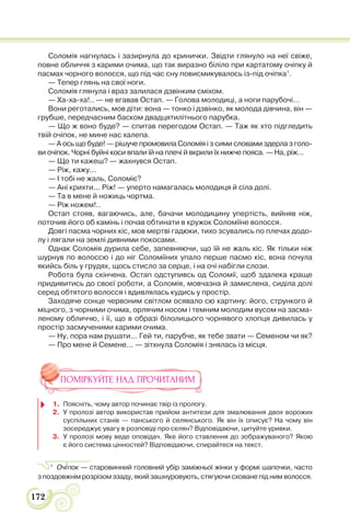 172
Соломія нагнулась і зазирнула до кринички. Звідти глянуло на неї свіже,
повне обличчя з карими очима, що так виразно біліло при картатому очіпку й
пасмах чорного волосся, що під час сну повисмикувалось із-під очіпка1
.
— Тепер глянь на свої ноги.
Соломія глянула і враз залилася дзвінким сміхом.
— Ха-ха-ха!.. — не вгавав Остап. — Голова молодиці, а ноги парубочі...
Вони реготались, мов діти: вона — тонко і дзвінко, як молода дівчина, він —
грубше, передчасним баском двадцятилітнього парубка.
— Що ж воно буде? — спитав перегодом Остап. — Таж як хто підгледить
твій очіпок, не мине нас халепа.
— А ось що буде! — рішуче промовила Соломія і з сими словами здерла з голо-
ви очіпок. Чорні буйні коси впали їй на плечі й вкрили їх нижче пояса. — На, ріж...
— Що ти кажеш? — жахнувся Остап.
— Ріж, кажу...
— І тобі не жаль, Соломіє?
— Ані крихти... Ріж! — уперто намагалась молодиця й сіла долі.
— Та в мене й ножиць чортма.
— Ріж ножем!..
Остап стояв, вагаючись, але, бачачи молодицину упертість, вийняв ніж,
поточив його об камінь і почав обтинати в кружок Соломіїне волосся.
Довгі пасма чорних кіс, мов мертві гадюки, тихо зсувались по плечах додо-
лу і лягали на землі дивними покосами.
Однак Соломія дурила себе, запевняючи, що їй не жаль кіс. Як тільки ніж
шурнув по волоссю і до ніг Соломіїних упало перше пасмо кіс, вона почула
якийсь біль у грудях, щось стисло за серце, і на очі набігли слози.
Робота була скінчена. Остап одступивсь од Соломії, щоб здалека краще
придивитись до своєї роботи, а Соломія, мовчазна й замислена, сиділа долі
серед обтятого волосся і вдивлялась кудись у простір.
Заходяче сонце червоним світлом осявало сю картину: його, стрункого й
міцного, з чорними очима, орлячим носом і темним молодим вусом на засма-
леному обличчю, і її, що в образі білолицього чорнявого хлопця дивилась у
простір засмученими карими очима.
— Ну, пора нам рушати... Гей ти, парубче, як тебе звати — Семеном чи як?
— Про мене й Семене... — зітхнула Соломія і знялась із місця.
ПОМІРКУЙТЕ НАД ПРОЧИТАНИМ
1. Поясніть, чому автор починає твір із прологу.
2. У пролозі автор використав прийом антитези для змалювання двох ворожих
суспільних станів — панського й селянського. Як він їх описує? На чому він
зосереджує увагу в розповіді про селян? Відповідаючи, цитуйте уривки.
3. У пролозі мову веде оповідач. Яке його ставлення до зображуваного? Якою
є його система цінностей? Відповідаючи, спирайтеся на текст.
1
Оч³пок — старовинний головний убір заміжньої жінки у формі шапочки, часто
з поздовжнім розрізом ззаду, який зашнуровують, стягуючи сховане під ним волосся.
 