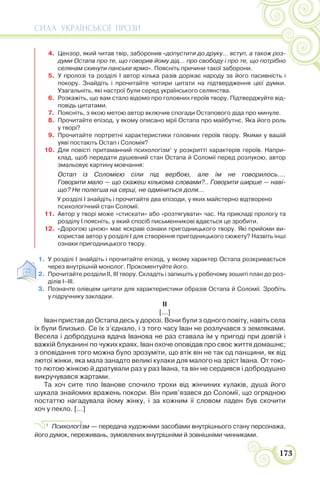 СИЛА УКРАЇНСЬКОЇ ПРОЗИ
173
4. Цензор, який читав твір, заборонив «допустити до друку... вступ, а також роз-
думи Остапа про те, що говорив йому дід... про свободу і про те, що потрібно
селянам скинути панське ярмо». Поясніть причини такої заборони.
5. У пролозі та розділі І автор кілька разів дорікає народу за його пасивність і
покору. Знайдіть і прочитайте чотири цитати на підтвердження цієї думки.
Узагальніть, які настрої були серед українського селянства.
6. Розкажіть, що вам стало відомо про головних героїв твору. Підтверджуйте від-
повідь цитатами.
7. Поясніть, з якою метою автор включив спогади Остапового діда про минуле.
8. Прочитайте епізод, у якому описано мрії Остапа про майбутнє. Яка його роль
у творі?
9. Прочитайте портретні характеристики головних героїв твору. Якими у вашій
уяві постають Остап і Соломія?
10. Для повісті притаманний психологізм1
у розкритті характерів героїв. Напри-
клад, щоб передати душевний стан Остапа й Соломії перед розлукою, автор
змальовує картину мовчання:
Остап із Соломією сіли під вербою, але їм не говорилось....
Говорити мало — що скажеш кількома словами?.. Говорити ширше — наві-
що? Не полегша на серці, не одміниться доля...
У розділі І знайдіть і прочитайте два епізоди, у яких майстерно відтворено
психологічний стан Соломії.
11. Автор у творі може «стискати» або «розтягувати» час. На прикладі прологу та
розділу І поясніть, у який спосіб письменникові вдається це зробити.
12. «Дорогою ціною» має яскраві ознаки пригодницького твору. Які прийоми ви-
користав автор у розділі І для створення пригодницького сюжету? Назвіть інші
ознаки пригодницького твору.
1. У розділі І знайдіть і прочитайте епізод, у якому характер Остапа розкривається
через внутрішній монолог. Прокоментуйте його.
2. Прочитайте розділи ІІ, ІІІ твору. Складіть і запишіть у робочому зошиті план до роз-
ділів І–ІІІ.
3. Позначте олівцем цитати для характеристики образів Остапа й Соломії. Зробіть
у підручнику закладки.
ІІ
[...]
Іван пристав до Остапа десь у дорозі. Вони були з одного повіту, навіть села
їх були близько. Се їх з’єднало, і з того часу Іван не розлучався з земляками.
Весела і добродушна вдача Іванова не раз ставала їм у пригоді при довгій і
важкій блуканині по чужих краях. Іван охоче оповідав про своє життя домашнє;
з оповідання того можна було зрозуміти, що втік він не так од панщини, як від
лютої жінки, яка мала занадто великі кулаки для малого на зріст Івана. От тою-
то лютою жінкою й дратували раз у раз Івана, та він не сердився і добродушно
викручувався жартами.
Та хоч сите тіло Іванове спочило трохи від жінчиних кулаків, душа його
шукала знайомих вражень покори. Він прив’язався до Соломії, що огрядною
постаттю нагадувала йому жінку, і за кожним її словом ладен був скочити
хоч у пекло. [...]
1
Психолог³зм — передача художніми засобами внутрішнього стану персонажа,
його думок, переживань, зумовлених внутрішніми й зовнішніми чинниками.
 