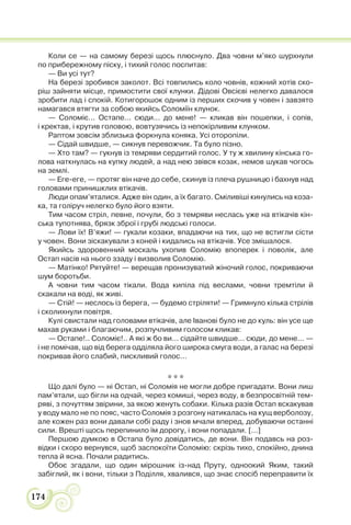 174
Коли се — на самому березі щось плюснуло. Два човни м’яко шурхнули
по прибережному піску, і тихий голос поспитав:
— Ви усі тут?
На березі зробився заколот. Всі товпились коло човнів, кожний хотів ско-
ріш зайняти місце, примостити свої клунки. Дідові Овсієві нелегко давалося
зробити лад і спокій. Котигорошок одним із перших скочив у човен і завзято
намагався втягти за собою якийсь Соломіїн клунок.
— Соломіє... Остапе... сюди... до мене! — кликав він пошепки, і сопів,
і кректав, і крутив головою, вовтузячись із непокірливим клунком.
Раптом зовсім зблизька форкнула коняка. Усі оторопіли.
— Сідай швидше, — сикнув перевожчик. Та було пізно.
— Хто там? — гукнув із темряви сердитий голос. У ту ж хвилину кінська го-
лова наткнулась на купку людей, а над нею звівся козак, немов шукав чогось
на землі.
— Еге-еге, — протяг він наче до себе, скинув із плеча рушницю і бахнув над
головами принишклих втікачів.
Люди опам’яталися. Адже він один, а їх багато. Сміливіші кинулись на коза-
ка, та голіруч нелегко було його взяти.
Тим часом стріл, певне, почули, бо з темряви неслась уже на втікачів кін-
ська тупотнява, брязк зброї і грубі людські голоси.
— Лови їх! В’яжи! — гукали козаки, впадаючи на тих, що не встигли сісти
у човен. Вони зіскакували з коней і кидались на втікачів. Усе змішалося.
Якийсь здоровенний москаль ухопив Соломію впоперек і поволік, але
Остап насів на нього ззаду і визволив Соломію.
— Матінко! Рятуйте! — верещав пронизуватий жіночий голос, покриваючи
шум боротьби.
А човни тим часом тікали. Вода кипіла під веслами, човни тремтіли й
скакали на воді, як живі.
— Стій! — неслось із берега, — будемо стріляти! — Гримнуло кілька стрілів
і сколихнули повітря.
Кулі свистали над головами втікачів, але Іванові було не до куль: він усе ще
махав руками і благаючим, розпучливим голосом кликав:
— Остапе!.. Соломіє!.. А які ж бо ви... сідайте швидше... сюди, до мене... —
і не помічав, що від берега одділяла його широка смуга води, а галас на березі
покривав його слабий, пискливий голос...
* * *
Що далі було — ні Остап, ні Соломія не могли добре пригадати. Вони лиш
пам’ятали, що бігли на одчай, через комиші, через воду, в безпросвітній тем-
ряві, з почуттям звірини, за якою женуть собаки. Кілька разів Остап вскакував
у воду мало не по пояс, часто Соломія з розгону натикалась на кущ верболозу,
але кожен раз вони давали собі раду і знов мчали вперед, добуваючи останні
сили. Врешті щось перепинило їм дорогу, і вони попадали. [...]
Першою думкою в Остапа було довідатись, де вони. Він подавсь на роз-
відки і скоро вернувся, щоб заспокоїти Соломію: скрізь тихо, спокійно, днина
тепла й ясна. Почали радитись.
Обоє згадали, що один мірошник із-над Пруту, одноокий Яким, такий
забіглий, як і вони, тільки з Поділля, хвалився, що знає спосіб переправити їх
 