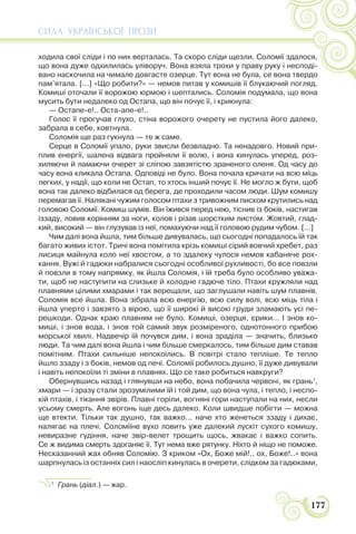 СИЛА УКРАЇНСЬКОЇ ПРОЗИ
177
ходила свої сліди і по них верталась. Та скоро сліди щезли. Соломії здалося,
що вона дуже одхилилась уліворуч. Вона взяла трохи у праву руку і несподі-
вано наскочила на чимале довгасте озерце. Тут вона не була, се вона твердо
пам’ятала. [...] «Що робити?» — немов питав у комишів її блукаючий погляд.
Комиші оточали її ворожою юрмою і шептались. Соломія подумала, що вона
мусить бути недалеко од Остапа, що він почує її, і крикнула:
— Остапе-е!.. Оста-апе-е!..
Голос її прогучав глухо, стіна ворожого очерету не пустила його далеко,
забрала в себе, ковтнула.
Соломія ще раз гукнула — те ж саме.
Серце в Соломії упало, руки звисли безвладно. Та ненадовго. Новий при-
плив енергії, шалена відвага пройняли її волю, і вона кинулась уперед, роз-
хиляючи й ламаючи очерет зі сліпою завзятістю зраненого оленя. Од часу до
часу вона кликала Остапа. Одповіді не було. Вона почала кричати на всю міць
легких, у надії, що коли не Остап, то хтось інший почує її. Не могло ж бути, щоб
вона так далеко відбилася од берега, де проходили часом люди. Шум комишу
перемагав її. Налякані чужим голосом птахи з тривожним писком крутились над
головою Соломії. Комиш шумів. Він їжився перед нею, тіснив із боків, настигав
іззаду, ловив корінням за ноги, колов і різав шорстким листом. Жовтий, глад-
кий, високий — він глузував із неї, помахуючи над її головою рудим чубом. [...]
Чим далі вона йшла, тим більше дивувалась, що сьогодні попадалось їй так
багато живих істот. Тричі вона помітила крізь комиші сірий вовчий хребет, раз
лисиця майнула коло неї хвостом, а то здалеку чулося немов кабаняче рох-
кання. Вужі й гадюки набралися сьогодні особливої рухливості, бо все повзли
й повзли в тому напрямку, як йшла Соломія, і їй треба було особливо уважа-
ти, щоб не наступити на слизьке й холодне гадюче тіло. Птахи кружляли над
плавнями цілими хмарами і так верещали, що заглушали навіть шум плавнів.
Соломія все йшла. Вона зібрала всю енергію, всю силу волі, всю міць тіла і
йшла уперто і завзято з вірою, що її широкі й високі груди зламають усі пе-
решкоди. Однак краю плавням не було. Комиші, озерця, єрики... І знов ко-
миші, і знов вода, і знов той самий звук розміреного, однотонного прибою
морської хвилі. Надвечір їй почувся дим, і вона зраділа — значить, близько
люди. Та чим далі вона йшла і чим більше смеркалось, тим більше дим ставав
помітним. Птахи сильніше непокоїлись. В повітрі стало тепліше. Те тепло
йшло ззаду і з боків, немов од печі. Соломії робилось душно, її дуже дивували
і навіть непокоїли ті зміни в плавнях. Що се таке робиться навкруги?
Обернувшись назад і глянувши на небо, вона побачила червоні, як грань1
,
хмари — і зразу стали зрозумілими їй і той дим, що вона чула, і тепло, і неспо-
кій птахів, і тікання звірів. Плавні горіли, вогняні гори наступали на них, несли
усьому смерть. Але вогонь іще десь далеко. Коли швидше побігти — можна
ще втекти. Тільки так душно, так важко... наче хто женеться ззаду і дихає,
налягає на плечі. Соломіїне вухо ловить уже далекий лускіт сухого комишу,
невиразне гудіння, наче звір-велет трощить щось, жвакає і важко сопить.
Се ж видима смерть здоганяє її. Тут нема вже рятунку. Ніхто й ніщо не поможе.
Несказанний жах обняв Соломію. З криком «Ох, Боже мій!.. ох, Боже!..» вона
шарпнулась із останніх сил і наосліп кинулась в очерети, слідком за гадюками,
1
Грань (діал.) — жар.
 