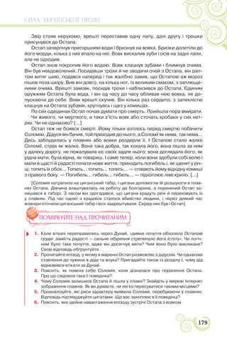 СИЛА УКРАЇНСЬКОЇ ПРОЗИ
179
Звір стояв нерухомо, врешті переставив одну лапу, далі другу і трошки
присунувся до Остапа.
Остап зачерпнув пригоршнею води і бризнув на вовка. Бризки долетіли до
його морди, кілька з них впало на неї. Вовк вискалив зуби і осів на задні лапи,
але не одходив.
Остап знов покропив його водою. Вовк клацнув зубами і блимнув очима.
Він був невдоволений. Посидівши трохи й не зводячи очей з Остапа, він рап-
том витяг шию, подався наперед і так жалібно завив, що Остапові аж мороз
пішов поза шкіру. Вив він довго, на кілька нот, із великим смаком, з заплюще-
ними очима. Врешті замовк, посидів трохи і наблизився до Остапа. Єдиним
оружжям Остапа була вода, і він од часу до часу обливав нею вовка, не до-
пускаючи до себе. Вовк врешті скучив. Він кілька раз сердито, з запеклістю
клацнув на Остапа зубами, крутнувсь і щез у комишах.
По сих одвідинах Остап почав думати про смерть. Прийшла пора вмирати.
Чи живого, чи мертвого, а таки з’їсть вовк або сточать хробаки у сих нет-
рях. Чи не однаково? [...]
Остап теж не боявся смерті. Йому тільки хотілось перед смертю побачити
Соломію. Дідуся він бачив, той приходив до нього, а Соломії як нема, так нема...
Десь заблудилась у плавнях або вовки роздерли її. І Остапові стало жалко
Соломії, страх як жалко. Вона така добра, так кохала його, вона пішла за ним
у далеку дорогу, не пожалувала кіс своїх задля нього; вона доглядала його, як
рідна мати, була вірна, як товариш. І саме тепер, коли вони здобули собі волю і
мали в щасті й радості почати нове життя, приходить погибель і, як щенят у річ-
ці, топить їх обох... Топить... топить... топить... — співають йому відхідну комиші
з правого боку. — Погибель... гибель... гибель... — підхоплює ліве крило. [...]
[Соломія натрапила на циганський табір, і цигани допомогли їй розшукати в плав-
нях Остапа. Дівчина влаштувалась на роботу до болгарина, а поранений Остап за-
лишався в таборі. З часом він здогадався, що цигани крадуть речі й переховують їх
у плавнях. Під час однієї з крадіжок сталося вбивство людини, і через деякий час
жовніри оточили циганський табір і всіх заарештували. Серед них був і Остап].
ПОМІРКУЙТЕ НАД ПРОЧИТАНИМ
1. Коли втікачі переправились через Дунай, «дивне почуття обхопило Остапові
груди: замість радості — сильне обурення стрепенуло його істоту». Чи логіч-
ним було таке почуття, адже він досягнув мети? Чим воно було викликане?
Свою відповідь обґрунтуйте.
2. Прочитайте епізод, у якому в маренні Остап розмовляє з дідусем. Чи однакове
ставлення до чужини в діда та внука? Пригадайте також із розділу І, чому дід
відмовився втікати за Дунай.
3. Поясніть, як повела себе Соломія, коли дізналася про поранення Остапа.
Про що свідчила така її поведінка?
4. Чому Соломія залишила Остапа й пішла у плавні? 3найдіть у мережі Інтернет
зображення плавнів. Як ви думаєте, чи легко пересуватися такими місцями?
5. Проаналізуйте, які риси характеру виявила Соломія, перебуваючи у плавнях.
Відповідь підтверджуйте цитатами. Що вас захоплює в її поведінці?
6. Поясніть, яке ідейне навантаження епізоду зустрічі Остапа з вовком.
 