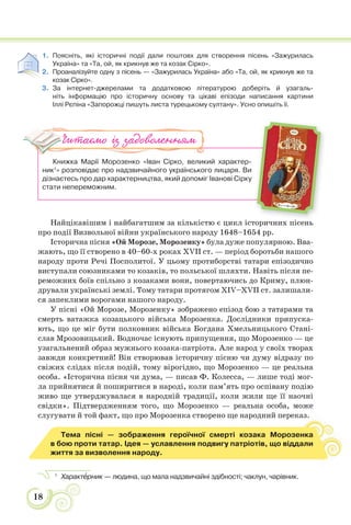 18
1. Поясніть, які історичні події дали поштовх для створення пісень «Зажурилась
Україна» та «Та, ой, як крикнув же та козак Сірко».
2. Проаналізуйте одну з пісень — «Зажурилась Україна» або «Та, ой, як крикнув же та
козак Сірко».
3. За інтернет-джерелами та додатковою літературою доберіть й узагаль-
ніть інформацію про історичну основу та цікаві епізоди написання картини
Іллі Рєпіна «Запорожці пишуть листа турецькому султану». Усно опишіть її.
Книжка Марії Морозенко «Іван Сірко, великий характер-
ник1
» розповідає про надзвичайного українського лицаря. Ви
дізнаєтесь про дар характерництва, який допоміг Іванові Сірку
стати непереможним.
Найцікавішим і найбагатшим за кількістю є цикл історичних пісень
про події Визвольної війни українського народу 1648–1654 рр.
Історична пісня «Ой Морозе, Морозенку» була дуже популярною. Вва-
жають, що її створено в 40–60-х роках XVII ст. — період боротьби нашого
народу проти Речі Посполитої. У цьому протиборстві татари епізодично
виступали союзниками то козаків, то польської шляхти. Навіть після пе-
реможних боїв спільно з козаками вони, повертаючись до Криму, плюн-
дрували українські землі. Тому татари протягом XIV–XVII ст. залишали-
ся запеклими ворогами нашого народу.
У пісні «Ой Морозе, Морозенку» зображено епізод бою з татарами та
смерть ватажка козацького війська Морозенка. Дослідники припуска-
ють, що це міг бути полковник війська Богдана Хмельницького Стані-
слав Мрозовицький. Водночас існують припущення, що Морозенко — це
узагальнений образ мужнього козака-патріота. Але народ у своїх творах
завжди конкретний! Він створював історичну пісню чи думу відразу по
свіжих слідах після подій, тому вірогідно, що Морозенко — це реальна
особа. «Iсторична пiсня чи дума, — писав Ф. Колесса, — лише тодi мог-
ла прийнятися й поширитися в народi, коли пам’ять про оспiвану подiю
живо ще утверджувалася в народнiй традицiї, коли жили ще її наочнi
свідки». Підтвердженням того, що Морозенко — реальна особа, може
слугувати й той факт, що про Морозенка створено ще народний переказ.
Тема пісні — зображення героїчної смерті козака Морозенка
в бою проти татар. Ідея — уславлення подвигу патріотів, що віддали
життя за визволення народу.
1
Характåрник — людина, що мала надзвичайні здібності; чаклун, чарівник.
Читаємо із задоволенням
і
 