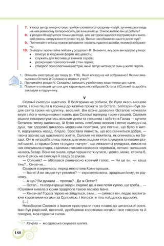 180
7. У творі автор використовує прийом сюжетного «розриву» подій: зупиняє розповідь
на найцікавішому та переносить дію в інше місце. З якою метою він це робить?
8. У розділі ІІІ відбулося тільки дві події, але авторові вдалося підтримувати висо-
кий рівень напруженості розвитку дії. Якими засобами він цього досягнув?
9. Прочитайте епізод пожежі в плавнях і назвіть художні засоби, якими її зображе-
но.
10. Знайдіть і прочитайте пейзаж у розділах І–ІІІ. Визначте, яку роль він відіграє у творі:
 описує в художній формі місцевість;
 служить для мотивації вчинків героїв;
 розкриває психологічний стан героїв;
 створює психологічний настрій, який готує читача до змін у житті героїв.
1. Опишіть ілюстрацію до твору (с. 176). Який епізод на ній зображено? Якими зма-
льовано Остапа й Соломію в момент утечі?
2. Прочитайте розділ V. Складіть і запишіть у робочому зошиті план до нього.
3. Позначте олівцем цитати для характеристики образів Остапа й Соломії та зробіть
закладки в підручнику.
V
Соломії сьогодні щастило. В болгарина не робили, бо було якесь місцеве
свято, і вона пішла в горниці до хазяїна прохати за Остапа. Болгарин був за-
для свята трохи напідпитку, веселий. Він охоче дозволив Остапові ночувати
вкупі з його челядниками і навіть дав Соломії наперед трохи грошей. Соломія
рішила покористуватись вільним днем та грошима і забігти в Галац — купити
Остапові теплу одежинку, їй було якось особливо весело і легко сьогодні на
душі, так здорово дихалось морозним повітрям, усе погане, що було в жит-
ті, відсувалось назад, блідло. Зростала певність, що все скінчиться добре, —
і вона зазнає ще щасливого життя. Соломія не помітила, як опинилась на ба-
зарі. Очі в неї розбігались поміж довгими рядами яток і рундуків із купами різ-
ної одежі, з горами білих та рудих «качул»1
, що лежали на рундуках, немов на
них спочивала отара, з цілими стосами козлових черевиків, легких і запашних
на весь базар. Вона не знала, куди перше поткнутися, і довго, може, стояла б,
коли б хтось не смикнув її ззаду за рукав.
— Соломіє! — обізвався рівночасно козячий голос. — Чи це ви, чи ваша
тінь?.. Хе-хе-хе...
Соломія озирнулась: перед нею стояв Котигорошок.
— Іване! А ви звідки тут узялися? — скрикнула вона, зрадівши йому, як рід-
ному.
— А що? Ви думали — пропав?.. Де ж Остап?
— Остап... та ходім краще звідси, сядемо де, я вже потім куплю, що треба... —
І Соломія вивела з юрми зраділого такою ласкою Івана.
— Хе-хе-хе! Гора з горою не зійдуться, а ми... — сміявся він, ледве постига-
ючи короткими ногами за Соломією, і його сите тіло гойдалось від сміху.
[...]
Незабаром Соломія з Іваном простували повз плавні до циганської оселі.
Іван був радісний, веселий, дробцював короткими ногами і все говорив та й
говорив, мов горохом сипав.
1
Качóла — молдавська смушева шапка.
 
