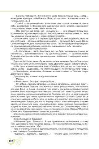 182
— Бакшиш треба дати... Ви не знаєте, що то бакшиш? Куку в руку... хабар...
як не дамо, відвезуть раба Божого у Рені, до москалів... А ті не погладять по
головці, ой ні... [...]
...Соломії трохи розвиднілось. Коли тільки річ у грошах, — вона заставить
себе, а роздобуде їх. Вона від рота відриватиме кожен шматок, кожен шеляг
складатиме на викуп. Може, й Іван запоможе.
— Ось вам усе, що склав, хай і моє докупи... — наче вгадав її думку Іван,
розвиваючи з хустинки купку срібла. Він засоромився і кліпав очима. — Та ще
там у вашому клунку щось є... може, продасте плаття...
Соломія взяла гроші. В її клункові були коралі та деяка одежина. Вона те
все позбувала — їй помогла Савчина хазяйка, — та грошей було мало. Однак
Соломія на другий день уранці побігла у конак. Там її не допустили до старшо-
го, драгомана вона не бачила, а жовніри скалили до неї зуби і зачіпали.
Соломія горіла від сорому і злості.
— І-і, бусурмени... так би й порізала вас, так би й поскручувала голови, як
галченятам... Взяли безвинного — та ще й знущаються... — мало не плакала
Соломія і показувала своїми дужими руками, як би вона поскручувала жовні-
рам голови.
Протенебулоіншогоспособу,якходитивконак,деможнабулопобачитидра-
гомана, а на нього Соломія покладала надію. Драгоман, однак, небагато обіцяв.
— Не пустять твого чоловіка, і не сподівайся. Утік до нас — сиди тихо, а
робиш шкоду — айда назад... Не клопочись дурно, й не побачиш його тепер...
— Змилуйтесь, визволяйте, безвинно чоловік погибає. — Соломія ткнула
драгоманові гроші.
Драгоман узяв, полічив і покрутив головою:
— Мало...
— Більш нема... Отут усе, що роздобула...
— Ну, добре... приходь за три дні... ні, краще за тиждень... може, що скажу...
Соломія щодня блукала коло конаку — лиха, роздратована, мов голодна
вовчиця. Вона не знала, чого вона туди ходить, але щось несвідомо тягло її
у той бік. Вона ходила до втоми і мерзла. Мокрий сніг, легко падаючи, як цвіт
вишні від вітру, лягав на землю і засипав Соломію, але вона не звертала на те
уваги. Соломія була певна, що не дозволить перевезти Остапа за Дунай. Як це
станеться, що вона зробить, вона не знала, але певність у тому зростала в ній
з кожним днем. Вона ладна піти на видиму смерть, коли цього треба. Соломія
вірила, що станеться якась незвичайна подія, якась невідома сила прийде у
потребі на поміч, і та віра була у неї такою міцною, що Соломія кинула роботу,
не хотіла заробляти та складати гроші, як поклала спочатку. Навіщо? І без того
обійдеться. Аби дочекатися, що скаже драгоман.
Спокійною, грізно-спокійною прийшла вона в конак у визначений драгома-
ном день.
Він вийшов до неї байдужий.
— Нічого не буде... Відвезуть... А що я дурно не хочу твоїх грошей, то скажу
тобі, що повезуть його позавтра вранці... Як тільки світатиме, приходь на бе-
рег — побачиш чоловіка... От!..
Така ж спокійна, нічого не відповівши навіть, немов вона давно погодилась
із цим, покинула Соломія конак.
«Відвезуть... відвезуть... відвезуть...» — стукало щось молотком в її голо-
 