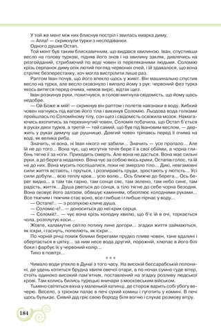 184
У той же мент між них блиснув постріл і звилась хмарка диму.
— Алла! — скрикнули турки з несподіванки.
Одного душив Остап.
Той мент був таким блискавичним, що видався хвилиною. Іван, спустивши
весло на голову туркові, підняв його знов і на хвилину закляк, дивлячись на
розгойданий, стрибаючий по воді човен із переляканими людьми. Соломію
крізь серпанок диму опік лютий погляд червоних очей, і їй здавалося, що вона
стріляє безперестанку, хоч могла вистрілити лише раз.
Раптом Іван почув, що його впекло щось у живіт. Він машинально спустив
весло на турка, але весло сковзнуло і випало йому з рук: червоний фез турка
якось витягся перед очима, немов виріс, відтак щез.
Іван розкинув руки, похитнувся, в голові мигнула свідомість, що йому щось
недобре.
— Ой Боже ж мій! — скрикнув він раптом і полетів навзнаки в воду. Хибкий
човен нагнувсь під вагою його тіла і викинув Соломію. Льодова вода голками
пройшлась по Соломіїному тілу, сон щез і свідомість освіжила мозок. Намага-
ючись вхопитись за перекинутий човен, Соломія побачила, що Остап б’ється
в руках двох турків, а третій — той самий, що був під Івановим веслом, — дер-
жить у руках димучу ще рушницю. Довгий човен тріпавсь перед її очима на
воді, як велика риба.
Значить, ні вона, ні Іван нікого не забили... Значить — усе пропало... Але
їй не до того... Вона чує, що могутня течія бере її в свої обійми, а чорна гли-
бінь тягне її за ноги. Приходить смерть. Але вона не дасться. Вона має сильні
руки, а до берега недалеко. Вона чує за собою якісь крики, Остапів голос, та їй
не до них. Вона мусить поспішатися, поки не змерзло тіло... Дикі, невгамовні
сили життя встають, і пруться, і розпирають груди, зростають у лютість... Усі
сили добути... всю теплу кров... усю волю... Ось ближче до берега... Ось бе-
рег видко... а там так гарно, там сонце сяє, там зелено, там небо синє, там
радість, життя... Душа рветься до сонця, а тіло тягне до себе чорна безодня.
Вона оковує його залізом, обвішує камінням, обхоплює холодними руками...
Все тяжчим і тяжчим стає воно, все глибше і глибше пірнає у воду...
— Остапе!.. — з розпукою кличе душа.
— Соломіє-є!.. — доноситься до неї крик серця.
— Соломіє!.. — чує вона крізь холодну хвилю, що б’є їй в очі, торкається
чола, розплутує коси...
Жовте, каламутне світло потиху лине догори... згадки життя займаються,
як іскри, і гаснуть, попеліють, як іскри...
По чорній річці поміж білими берегами прудко пливе човен, тане вдалині і
обертається в цятку... за ним несе вода другий, порожній, хлюпає в його білі
боки і фарбує їх у червоний колір...
Тихо в повітрі...
* * *
Чимало води утекло в Дунаї з того часу. На високій бессарабській полони-
ні, де удень котиться брудна хвиля овечої отари, а по ночах сумно гуде вітер,
стоїть одиноко високий пам’ятник, поставлений на згадку розливу людської
крові. Там колись бились турецькі яничари з московським військом.
Тьмяно світяться вікна у маленькій хатинці, де сторож варить собі убогу ве-
черю. Весело, з тріском палає в печі сухий комиш і гуготить у комині. В печі
щось булькає. Сивий дід гріє свою бороду біля вогню і слухає розмову вітру.
 