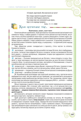 СИЛА УКРАЇНСЬКОЇ ПРОЗИ
187
«Ставай, вартовий, без вагання на чати!
Хоч люди замлілі в рідній стороні
На голос твій будуть мовчати,
Та слава про них загримить до зірок,
Що є з їх народу пророк».
Київ, 11.11.1906
Коли прочитано твір...
КОМПОЗИЦІЯ, СЮЖЕТ, ЖАНР ТВОРУ
Композиційним прийомом, який допомагає письменникові організувати всі
елементи твору, є образ дороги. У пролозі читач дізнається про втікачів, які рі-
кою течуть на вільні дунайські простори, у дорогу вирушають головні герої, шу-
каючи щастя й волі, у дорозі завершується життя Івана Котигорошка й Соломії.
Образ дороги набуває у творі символічного значення. У вузькому розумінні —
це життєві шляхи головних героїв твору, в широкому — історичний шлях народу
до визволення.
Твір «Дорогою ціною» складається з прологу, п’яти частин та епілогу.
Елементи сюжету:
 експозиція — розповідь про вільнолюбні погляди Остапа, його підбурюван-
ня селян, погроза пана віддати Остапа в солдати; вплив на виховання Остапа
його дідуся — козака-запорожця, гайдамаки; згадка про одруження з панської
волі Соломії з фурманом;
 зав’язка — Соломія приєднується до Остапа, і вони втікають із села. Кон-
флікт у творі засновано на протиставленні прагнень до волі Остапа й Соломії,
з одного боку, та кріпосницької системи, яка робить їх безправними, з іншого;
уособленням цієї системи у творі виступає пан;
 розвиток дії — переправа через Дунай, поранення Остапа, пожежа в плав-
нях, зустріч Остапа з вовком, життя в циганському таборі, арешт Остапа;
 кульмінація — поєдинок Соломії та Івана Котигорошка із жовнірами на Дунаї;
 розв’язка — загибель Соломії та Івана.
М. Коцюбинський розповідає про короткий проміжок часу, протягом якого
відбуваються події. Але він вдається до прийомів, що допомагають розширити
часові рамки твору приблизно до півтора століття. Так, наприклад, пролог і дідо-
ві розповіді про минуле переносять читача в середину XVII ст., а епілог — майже
на пів століття після загибелі Соломії.
Вільні переходи з одного часу в інший, просторові переміщення допомагає
здійснити оповідач. Він «стискає» або «розтягує» час, а то й зупиняє його (на-
приклад, в описах, міркуваннях). Устами оповідача автор виражає свій суспіль-
ний ідеал — людина повинна бути вільною, тоді вона стане творцем своєї
долі й щастя.
Допомагають авторові наповнити сюжет барвами позасюжетні елементи:
авторські відступи, портрети, пейзажі тощо.
Щоб досягнути найбільшого емоційного впливу на читача, М. Коцюбин-
ський у центр уваги ставить тему кохання. Саме сила кохання рухає вчинками
й поведінкою головних героїв твору. Заради Остапа Соломія вирушила в неві-
домість, зазнала багато випробувань і навіть прийняла смерть. Розповідаючи
про випробування двох закоханих на шляху до волі й щастя, автор тримає в на-
прузі увагу читачів від перших до останніх сторінок твору.
 