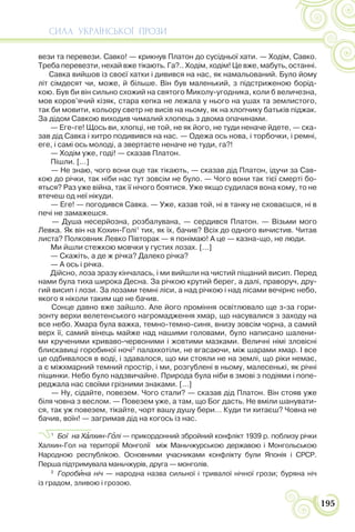 СИЛА УКРАЇНСЬКОЇ ПРОЗИ
195
вези та перевези. Савко! — крикнув Платон до сусідньої хати. — Ходім, Савко.
Треба перевезти, нехай вже тікають. Га?.. Ходім, ходім! Це вже, мабуть, останні.
Савка вийшов із своєї хатки і дивився на нас, як намальований. Було йому
літ сімдесят чи, може, й більше. Він був маленький, з підстриженою борід-
кою. Був би він сильно схожий на святого Миколу-угодника, коли б величезна,
мов коров’ячий кізяк, стара кепка не лежала у нього на ушах та землистого,
так би мовити, кольору светр не висів на ньому, як на хлопчику батьків піджак.
За дідом Савкою виходив чималий хлопець з двома опачинами.
— Еге-ге! Щось ви, хлопці, не той, не як його, не туди неначе йдете, — ска-
зав дід Савка і хитро подивився на нас. — Одежа ось нова, і торбочки, і ремні,
еге, і самі ось молоді, а звертаєте неначе не туди, га?!
— Ходім уже, годі! — сказав Платон.
Пішли. […]
— Не знаю, чого вони оце так тікають, — сказав дід Платон, ідучи за Сав-
кою до річки, так ніби нас тут зовсім не було. — Чого вони так тієї смерті бо-
яться? Раз уже війна, так її нічого боятися. Уже якщо судилася вона кому, то не
втечеш од неї нікуди.
— Еге! — погодився Савка. — Уже, казав той, ні в танку не сховаєшся, ні в
печі не замажешся.
— Душа несерйозна, розбалувана, — сердився Платон. — Візьми мого
Левка. Як він на Кохин-Голі1
тих, як їх, бачив? Всіх до одного вичистив. Читав
листа? Полковник Левко Півторак — я понімаю! А це — казна-що, не люди.
Ми йшли стежкою мовчки у густих лозах. […]
— Скажіть, а де ж річка? Далеко річка?
— А ось і річка.
Дійсно, лоза зразу кінчалась, і ми вийшли на чистий піщаний висип. Перед
нами була тиха широка Десна. За річкою крутий берег, а далі, праворуч, дру-
гий висип і лози. За лозами темні ліси, а над річкою і над лісами вечірнє небо,
якого я ніколи таким ще не бачив.
Сонце давно вже зайшло. Але його проміння освітлювало ще з-за гори-
зонту верхи велетенського нагромадження хмар, що насувалися з заходу на
все небо. Хмара була важка, темно-темно-синя, внизу зовсім чорна, а самий
верх її, самий вінець майже над нашими головами, було написано шалени-
ми крученими криваво-червоними і жовтими мазками. Величні німі зловісні
блискавиці горобиної ночі2
палахкотіли, не вгасаючи, між шарами хмар. І все
це одбивалося в воді, і здавалося, що ми стояли не на землі, що ріки немає,
а є міжхмарний темний простір, і ми, розгублені в ньому, малесенькі, як річні
піщинки. Небо було надзвичайне. Природа була ніби в змові з подіями і попе-
реджала нас своїми грізними знаками. […]
— Ну, сідайте, повезем. Чого стали? — сказав дід Платон. Він стояв уже
біля човна з веслом. — Повезем уже, а там, що Бог дасть. Не вміли шанувати-
ся, так уж повезем, тікайте, чорт вашу душу бери… Куди ти хитаєш? Човна не
бачив, воїн! — загримав дід на когось із нас.
1
Бої на Хàлхин-Гîлі — прикордонний збройний конфлікт 1939 р. поблизу річки
Халхин-Гол на території Монголії між Маньчжурською державою і Монгольською
Народною республікою. Основними учасниками конфлікту були Японія і СРСР.
Перша підтримувала маньчжурів, друга — монголів.
2
Горобèна ніч — народна назва сильної і тривалої нічної грози; буряна ніч
із градом, зливою і грозою.
 