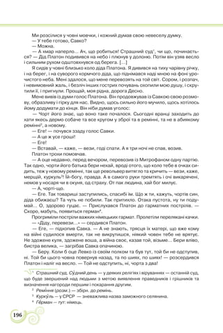 196
Ми розсілися у човні мовчки, і кожний думав свою невеселу думку.
— У тебе готово, Савко?
— Можна.
— А хмар наперло… Ач, що робиться! Страшний суд1
, чи що, починаєть-
ся? — Дід Платон подивився на небо і плюнув у долоню. Потім він узяв весло
і сильним рухом одштовхнувся од берега. […]
Я сидів у човні близько коло діда Платона. Я дивився на тиху чарівну річку,
і на берег, і на суворого кормчого діда, що піднімався наді мною на фоні уро-
чистого неба. Мені здалося, що мене перевозять на той світ. Сором, і розпач,
і невимовний жаль, і безліч інших гострих почувань охопили мою душу, і скру-
тили її, і пригнули. Прощай, моя рідна, дорога Десно.
Мене вивів із думи голос Платона. Він продовжував із Савкою свою розмо-
ву, образливу і гірку для нас. Видно, щось сильно його мучило, щось хотілось
йому додумати до кінця. Він ніби думав уголос:
— Чорт його знає, що воно таке почалося. Сьогодні вранці заходить до
хати якесь дермо собаче та все кругом у зброї та в ремінні, та не в абиякому
ремінні2
, а новому.
— Еге! — почувся ззаду голос Савки.
— А це ж усе гроші!
— Еге!
— Вставай, — каже, — вези, годі спати. А я три ночі не спав, возив.
Платон трохи помовчав.
— А оце недавно, перед вечором, перевозив із Митрофаном одну партію.
Так одно, чорти його батька бери нехай, вроді отого, що коло тебе в очках си-
дить, теж у новому ремінні, так ще револьвер витягло та кричить — вези, каже,
мерщій, куркуль3
! Їй-богу, правда. А в самого руки тремтять і очі викарячені,
немов у носаря чи в окуня, од страху. От пак людина, хай бог милує.
— А, чорті-що.
— Еге. Так товариші заступились, спасибі їм. Що ж ти, кажуть, чортів син,
діда обижаєш? Та чуть не побили. Так притихло. Отака пустота, ну ти поду-
май… О, здорово гуцає. — Прислухався Платон до гарматних пострілів. —
Скоро, мабуть, появиться герман4
.
Прогриміли постріли важких німецьких гармат. Пролетіли перелякані качки.
— «Діду, перевези…» — сердився Платон.
— Еге, — підхопив Савка. — А не знають, трясця їх матері, що вже кому
на війні судилося вмерти, так не викрутишся, ніякий човен тебе не врятує.
Не здожене куля, здожене воша, а війна своє, казав той, візьме… Бери вліво,
бистра велика, — загрібав Савка опачиною.
— Беру. Коли б оце Левко із своїм полком та був тут, той би не одступив,
ні. Той би цього човна повернув назад, та по шиях, по шиях! — розсердився
Платон і наліг на весло. — Той не одступить, ні, чорта з два!
1
Страшний суд, Сóдний день — у деяких релігіях і віруваннях — останній суд,
що буде звершений над людьми з метою виявлення праведників і грішників та
визначення нагороди першим і покарання другим.
2
Рем³ння (розм.) — збірн. до ремінь.
3
Куркóль — у СРСР — зневажлива назва заможного селянина.
4
Гåрман — тут: німець.
 
