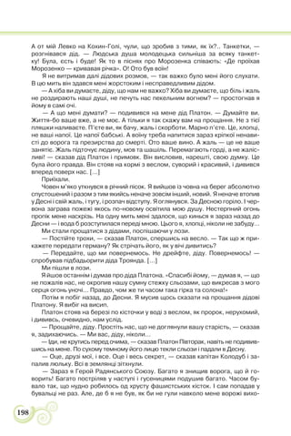 198
А от мій Левко на Кохин-Голі, чули, що зробив з тими, як їх?.. Танкетки, —
розгнівався дід. — Людська душа молодецька сильніша за всяку танкет-
ку! Була, єсть і буде! Як то в піснях про Морозенка співають: «Де проїхав
Морозенко — кривавая річка». О! Ото був воїн!
Я не витримав далі дідових розмов, — так важко було мені його слухати.
В цю мить він здався мені жорстоким і несправедливим дідом.
— А хіба ви думаєте, діду, що нам не важко? Хіба ви думаєте, що біль і жаль
не роздирають наші душі, не печуть нас пекельним вогнем? — простогнав я
йому в самі очі.
— А що мені думати? — подивився на мене дід Платон. — Думайте ви.
Життя-бо ваше вже, а не моє. А тільки я так скажу вам на прощання. Не з тієї
пляшки наливаєте. П’єте ви, як бачу, жаль і скорботи. Марно п’єте. Це, хлопці,
не ваші напої. Це напої бабські. А воїну треба напитися зараз кріпкої ненави-
сті до ворога та презирства до смерті. Ото ваше вино. А жаль — це не ваше
занятіє. Жаль підточує людину, мов та шашіль. Перемагають горді, а не жаліс-
ливі! — сказав дід Платон і примовк. Він висловив, нарешті, свою думку. Це
була його правда. Він стояв на кормі з веслом, суворий і красивий, і дивився
вперед поверх нас. […]
Приїхали.
Човен м’яко уткнувся в річний пісок. Я вийшов із човна на берег абсолютно
спустошений і разом з тим якийсь неначе зовсім інший, новий. Я неначе втопив
у Десні і свій жаль, і тугу, і розпач відступу. Я оглянувся. За Десною горіло. І чер-
вона заграва пожежі якось по-новому освітила мою душу. Нестерпний огонь
пропік мене наскрізь. На одну мить мені здалося, що кинься я зараз назад до
Десни — і вода б розступилася переді мною. Цього я, хлопці, ніколи не забуду…
Ми стали прощатися з дідами, поспішаючи у лози.
— Постійте трохи, — сказав Платон, спершись на весло. — Так що ж при-
кажете передати герману? Як стрічать його, як у вічі дивитись?
— Передайте, що ми повернемось. Не дрейфте, діду. Повернемось! —
спробував підбадьорити діда Троянда. […]
Ми пішли в лози.
Я йшов останнім і думав про діда Платона. «Спасибі йому, — думав я, — що
не пожалів нас, не окропив нашу сумну стежку сльозами, що викресав з мого
серця огонь уночі… Правдо, чом же ти часом така гірка та солона!»
Потім я побіг назад, до Десни. Я мусив щось сказати на прощання дідові
Платону. Я вибіг на висип.
Платон стояв на березі по кісточки у воді з веслом, як пророк, нерухомий,
і дививсь, очевидно, нам услід.
— Прощайте, діду. Простіть нас, що не доглянули вашу старість, — сказав
я, задихаючись. — Ми вас, діду, ніколи…
— Іди, не крутись перед очима, — сказав Платон Півторак, навіть не подивив-
шись на мене. По сухому темному його лицю текли сльози і падали в Десну.
— Оце, друзі мої, і все. Оце і весь секрет, — сказав капітан Колодуб і за-
палив люльку. Всі в землянці зітхнули.
— Зараз я Герой Радянського Союзу. Багато я знищив ворога, що й го-
ворить! Багато постріляв у наступі і гусеницями подушив багато. Часом бу-
вало так, що нудно робилось од хрусту фашистських кісток. І сам попадав у
бувальці не раз. Але, де б я не був, як би не гули навколо мене ворожі вихо-
 
