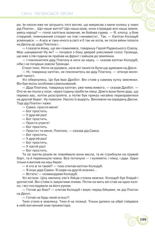 СИЛА УКРАЇНСЬКОЇ ПРОЗИ
199
ри, їм ніколи вже не затушить того вогню, що викресав з мене колись у човні
дід Платон… Що наше життя? Що наша кров, коли страждає вся наша земля,
увесь народ? — голос капітана зазвучав, як бойова сурма. — Я, хлопці, у бою
сторукий, помножений стократ на гнів і ненависть!.. Так. — Капітан Колодуб
усміхнувся. — А все ж таки нічого в світі я б так не хотів, як після війни поїхати
на Десну до діда Платона і…
— І сказати йому, що він помилявся, товаришу Герой Радянського Союзу.
Моє шанування! Ну як? — почувся з боку дверей улесливий голос Троянди,
що вже з пів години як приїхав на фронт і зайшов до землянки.
— І поклонитися діду Платону в ноги за науку, — сказав капітан Колодуб,
ніби і не почувши зовсім Троянди.
Стало тихо. Ніхто не рухався, наче всі танкісти були ще думками на Десні.
— Ні, товаришу капітан, не поклонитесь ви діду Платону, — зітхнув моло-
дий танкіст.
Усі обернулись. Це був Іван Дробот. Він стояв у самому кутку землянки.
Він був якось особливо схвильований.
— Діда Платона, товаришу капітан, уже нема живого, — сказав Дробот. —
Ото як ви пішли у лози, через годину прибігли німці. Довго вони били діда, що
перевіз вас, хотіли розстріляти, а потім був приказ негайно переправитися
на другий берег. Ну повезли. Насіло їх вщерть. Випливли на середину Десни.
Тоді дід Платон і каже:
— Савко, прости мене!
— Бог простить.
— У другий раз!
— Бог простить.
— Прости утретє!
— Бог простить.
— Прости і ти мене, Платоне, — сказав дід Савка.
— Бог простить.
— У другий раз!
— Бог простить.
— У третій раз!
— Бог простить.
Та за третім разом як повиймали вони весла, та як стрибнули на правий
борт, та й перекинули човна. Все потонуло — і кулемети, і німці, і діди. Один
тільки я виплив на наш берег.
— А хто ж ти такий? — тихо спитав капітан Колодуб.
— Я онук діда Савки. Я сидів на другій опачині…
— Встать! — скомандував Колодуб.
Усі встали. Цілу хвилину сім’я бійців стояла мовчки. Колодуб був блідий і
урочистий. Він стояв із закритими очима. Потім на мить він став на одно колі-
но, і всі послідували за його рухом.
— Готові до бою? — спитав Колодуб і виріс перед бійцями, як дід Платон
на Десні.
— Готові на будь-який огонь!!!
Тихо стало в землянці. Тихо й на позиції. Тільки далеко на обрії гойдався
в небі вогненний знак прожектора.
 