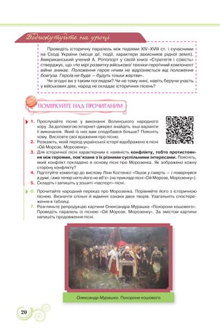 20
Проведіть історичну паралель між подіями XIV–XVIII ст. і сучасними
на Сході України (місце дії, події, характери захисників рідної землі).
Американський учений А. Ропопорт у своїй книзі «Стратегія і совість»
стверджує, що «по мірі розвитку військової техніки героїчний компонент
війни зникає. Положення героя нічим не відрізняється від положення
боягуза. Героїв не буде — будуть тільки жертви».
Чи згодні ви з таким поглядом? Чи не тому нині, навіть беручи участь
у військових діях, народ не складає історичних пісень?
ПОМІРКУЙТЕ НАД ПРОЧИТАНИМ
1. Прослухайте пісню у виконанні Волинського народного
хору. За допомогою інтернет-джерел знайдіть інші варіанти
її виконання. Який із них вам сподобався більше? Поясніть
чому. Висловте свої враження про пісню.
2. Розкажіть, який період української історії відображено в пісні
«Ой Морозе, Морозенку».
3. Для історичної пісні характерним є наявність конфлікту, тобто протистоян-
ня між героями, пов’язане з їх різними суспільними інтересами. Поясніть,
який конфлікт покладено в основу пісні про Морозенка. Як зображено кожну
сторону конфлікту?
4. Підготуйте коментар до вислову Ліни Костенко «Пішов у смерть — і повернувся
в думі, і вже тепер ніхто його не вб’є» (на прикладі пісні «Ой Морозе, Морозенку»).
5. Складіть і запишіть у зошиті «паспорт» пісні.
6. Прочитайте народний переказ про Морозенка. Порівняйте його з історичною
піснею. Визначте спільні й відмінні ознаки двох творів. Узагальніть спостере-
ження в таблиці.
7. Розгляньте репродукцію картини Олександра Мурашка «Похорони кошового».
Проведіть паралель із піснею «Ой Морозе, Морозенку». За змістом картини
напишіть продовження пісні.
Олександр Мурашко. Похорони кошового
Подискутуйте на уроці
 