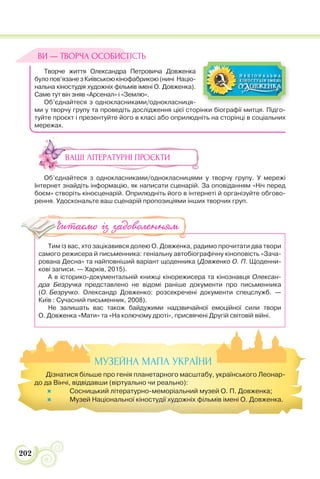 202
Творче життя Олександра Петровича Довженка
було пов’язане з Київською кінофабрикою (нині Націо-
нальна кіностудія художніх фільмів імені О. Довженка).
Саме тут він зняв «Арсенал» і «Землю».
Об’єднайтеся з однокласниками/однокласниця-
ми у творчу групу та проведіть дослідження цієї сторінки біографії митця. Підго-
туйте проєкт і презентуйте його в класі або оприлюдніть на сторінці в соціальних
мережах.
ВАШІ ЛІТЕРАТУРНІ ПРОЄКТИ
Об’єднайтеся з однокласниками/однокласницями у творчу групу. У мережі
Інтернет знайдіть інформацію, як написати сценарій. За оповіданням «Ніч перед
боєм» створіть кіносценарій. Оприлюдніть його в інтернеті й організуйте обгово-
рення. Удоскональте ваш сценарій пропозиціями інших творчих груп.
Тим із вас, хто зацікавився долею О. Довженка, радимо прочитати два твори
самого режисера й письменника: геніальну автобіографічну кіноповість «Зача-
рована Десна» та найповніший варіант щоденника (Довженко О. П. Щоденни-
кові записи. — Харків, 2015).
А в історико-документальній книжці кінорежисера та кінознавця Олексан-
дра Безручка представлено не відомі раніше документи про письменника
(О. Безручко. Олександр Довженко: розсекречені документи спецслужб. —
Київ : Сучасний письменник, 2008).
Не залишать вас також байдужими надзвичайної емоційної сили твори
О. Довженка «Мати» та «На колючому дроті», присвячені Другій світовій війні.
ВИ — ТВОРЧА ОСОБИСТІСТЬ
Читаємо із задоволенням
МУЗЕЙНА МАПА УКРАЇНИ
Дізнатися більше про генія планетарного масштабу, українського Леонар-
до да Вінчі, відвідавши (віртуально чи реально):
 Сосницький літературно-меморіальний музей О. П. Довженка;
 Музей Національної кіностудії художніх фільмів імені О. Довженка.
 
