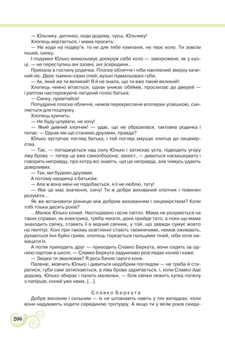 206
— Юльчику, дитинко, ходи додому, чуєш, Юльчику!
Хлопець вертається, і мама просить:
— Не ходи на подвір’я, то не для тебе компанія, не твоє коло. Ти зовсім
інший, синку.
І подумки Юлько вимальовує доокруж себе коло — заворожене, як у каз-
ці, — не переступиш ані ззовні, ані зсередини…
Приїхала в гостину родичка. Плоске обличчя і ніби наклеєний зверху качи-
ний ніс. Двоє тьмяно-сірих очей, вузькі підмальовані губи.
— Ах, який же ти великий! Я й не знала, що ти вже такий великий!
Хлопець чемно вітається, однак уникає обіймів, прослизає до дверей —
і раптом насторожуюче лагідний голос батька:
— Синку, привітайся!
Попудрене плоске обличчя, немов перекреслене впоперек усмішкою, схи-
ляється для поцілунку.
Хлопець кричить:
— Не буду цілувати, не хочу!
— Який дивний хлопчик! — удає, що не образилася, тактовна родичка і
питає: — Однак ми ще станемо друзями, правда?
Юлько зустрічає погляд батька, і той погляд змушує хлопця до лицемір-
ства.
— Так, — погоджується над силу Юлько і затискає уста, підводить угору
ліву брову — тепер це вже самооборона, захист, — дивиться насмішкувато і
говорить неправду, про котру всі знають, що це неправда, але чомусь удають
довірливих:
— Так, ми будемо друзями.
А потому наодинці з батьком:
— Але ж вона мені не подобається, я її не люблю, тату!
— Яке це має значення, сину! Ти ж добре вихований хлопчик і повинен
розуміти…
Як же встановити різницю між добрим вихованням і лицемірством? Коли
тобі тільки десять років?
…Малює Юлько коней. Несподівано гасне світло. Мама не розуміється на
таких справах, як електрика, треба чекати, доки прийде тато, а поки що мама
знаходить свічку, ставить її в мідний свічник, у той, що завжди сумує жовто
на пюпітрі. Коні при такому освітленні стають таємничими, немов оживають,
рухаються їхні буйні гриви, хлопець торкається пальцями тіней, ніби хоче на-
мацати їх.
А потім приходить друг — приходить Славко Беркута, вони сидять за од-
нією партою в школі, — Славко Беркута задумливо розглядає коней і каже:
— Звідки ти змалював? Я десь бачив такого коня.
Паленіє, мовчить Юлько і дивиться недобрим поглядом — не треба й ста-
ратися; губи самі затискаються, а ліва брова здриґається, і, коли Славко йде
додому, Юлько збирає і палить малюнки, — біля свічки лежить купка попелу
з папірців, коней уже нема. […]
С л а в к о Б е р к у т а
Добре високим і сильним — їх не штовхають навіть у тих випадках, коли
вони надумають ходити серединою тротуару. А якщо ти у вісім років скида-
 